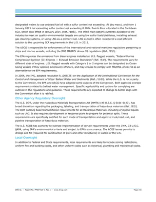 DNV GL – Report No. PP087423-4, Rev. 3 – www.dnvgl.com Page 156 
designated waters to use onboard fuel oil with a sulfur content not exceeding 1% (by mass), and from 1 January 2015 not exceeding sulfur content not exceeding 0.10%. Puerto Rico is located in the Caribbean ECA, which took effect in January 2014. (Ref. /108/). The three main options currently available to the industry to meet air quality environmental targets are using low sulfur fuels/distillates, installing exhaust gas cleaning systems, or using LNG as a primary fuel. LNG as fuel is often considered a cost-efficient solution to the upcoming ECA requirements in the U.S. in 2015. 
The USCG is responsible for enforcement of the international and national maritime regulations pertaining to ships and marine vessels, including the IMO MARPOL Annex VI regulations (Ref. /85/). 
The EPA regulates the emissions from diesel engines installed on U.S. flagged vessels, “Federal Marine Compression-Ignition (CI) Engines -- Exhaust Emission Standards” (Ref. /54/). The requirements vary for different sizes of engines. U.S. flagged vessels with Category 1 or 2 engines can be designated as Ocean Going Vessels if they operate extensively offshore, and may choose to comply with MARPOL Annex VI as an alternative to the EPA requirements. 
In 2004, the IMO, adopted resolution A.1005(25) on the Application of the International Convention for the Control and Management of Ships’ Ballast Water and Sediments (Ref. /110/). While the U.S. is not a party to the Convention, the EPA and USCG have adopted some aspects of the Convention. Both agencies oversee requirements related to ballast water management. Specific applicability and options for complying are outlined in the regulations and guidance. These requirements are expected to change to better align with the Convention after it is ratified. 
Other Agency Regulatory Oversight 
The U.S. DOT, under the Hazardous Materials Transportation Act (HMTA) (49 U.S.C. § 5101-5127), has broad discretion regarding the packaging, labeling, and transportation of hazardous materials (Ref. /92/). The DOT outlines basic transportation requirements for all Hazardous Materials, including cryogenic liquids such as LNG. It also requires development of response plans to prepare for potential spills. These requirements are specifically codified for each mode of transportation and apply to truck/road, rail, and pipeline transportation of hazardous materials. 
The U.S. ACOE has authority to oversee implementation of certain requirements under the CWA, 33 U.S.C. §404, using EPA's environmental criteria and subject to EPA's concurrence. The ACOE issues permits to dredge and fill (required for construction of piers and other structures) in waters of the U.S. 
Local Oversight 
In addition to Federal and State requirements, local requirements are likely to include zoning restrictions, uniform fire and building codes, and other uniform codes such as electrical, plumbing and mechanical codes. 