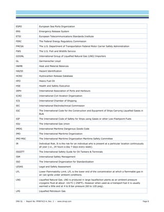 DNV GL – Report No. PP087423-4, Rev. 3 – www.dnvgl.com Page 8 
ESPO 
European Sea Ports Organization 
ERS 
Emergency Release System 
ETSI 
European Telecommunications Standards Institute 
FERC 
The Federal Energy Regulatory Commission 
FMCSA 
The U.S. Department of Transportation Federal Motor Carrier Safety Administration 
FWS 
The U.S. Fish and Wildlife Service 
GIIGNL 
International Group of Liquefied Natural Gas (LNG) Importers 
GL 
Germanischer Lloyd 
H&MB 
Heat and Material Balances 
HAZID 
Hazard Identification 
HCRD 
Hydrocarbon Release Database 
HFO 
Heavy Fuel Oil 
HSE 
Health and Safety Executive 
IAPH 
International Association of Ports and Harbours 
ICAO 
International Civil Aviation Organization 
ICS 
International Chamber of Shipping 
IEC 
International Electrotechnical Commission 
IGC 
The International Code for the Construction and Equipment of Ships Carrying Liquefied Gases in Bulk 
IGF 
The International Code of Safety for Ships using Gases or other Low-Flashpoint Fuels 
IGU 
The International Gas Union 
IMDG 
International Maritime Dangerous Goods Code 
IMO 
The International Maritime Organization 
IMO MSC 
The International Maritime Organization Maritime Safety Committee 
IR 
Individual Risk. It is the risk for an individual who is present at a particular location continuously all year (i.e., 24 hours a day 7 days every week). 
ISGOTT 
The International Safety Guide for Oil Tankers & Terminals 
ISM 
International Safety Management 
ISO 
The International Organization for Standardization 
LESAS 
Legal and Safety Assessment 
LFL 
Lower Flammability Limit. LFL is the lower end of the concentration at which a flammable gas in air can ignite under ambient conditions. 
LNG 
Liquefied Natural Gas. LNG is produced in large liquefaction plants as an ambient pressure cryogenic fluid at about -161°C (-258°F). However when used as a transport fuel it is usually warmed a little and at 4 to 8 bar pressure (60 to 120 psig). 
LPG 
Liquefied Petroleum Gas  