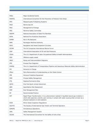 DNV GL – Report No. PP087423-4, Rev. 3 – www.dnvgl.com Page 9 
MAEs 
Major Accidental Events 
MARPOL 
International Convention for the Prevention of Pollution from Ships 
MFA 
Massachusetts Firefighting Academy 
MGO 
Marine Gas Oil 
MOC 
Management of Change 
MSC 
Maritime Safety Committee 
NASFM 
National Association of State Fire Marshals 
NFPA 
National Fire Protection Association 
NIMBY 
Not In My Backyard 
NMA 
Norwegian Maritime Authority 
NVIC 
Navigation and Vessel Inspection Circulars 
OCIMF 
The Oil Companies International Marine Forum 
OGP 
International Association of Oil and Gas Producers 
OSHA 
The U.S. Department of Labor Occupational Safety & Health Administration 
OSV 
Offshore supply vessel 
P&ID 
Piping and Instrumentation Diagrams 
PFD 
Process Flow Diagrams 
PHMSA 
The U.S. Department of Transportation Pipeline and Hazardous Materials Safety Administration 
PIC 
Person(s) in Charge 
PMoU 
Paris Memorandum of Understanding on Port State Control 
PPE 
Personal Protective Equipment 
PSM 
Process Safety Management 
PTS 
Pipeline/Terminal-to-Ship 
QCDC 
Drip free Quick connect disconnect 
QRA 
Quantitative Risk Assessment 
RMP 
Risk Management Plan 
RP 
Recommended Practice 
RPT 
Rapid Phase Transformation. It is a phenomenon realized in liquefied natural gas incidents in which LNG vaporizes violently upon coming in contact with water causing what is known as a physical explosion or cold explosion. 
RVIR 
Rhine Vessel Inspection Regulations 
SIGTTO 
The Society of International Gas Tanker and Terminal Operators 
SIMOPS 
Simultaneous Operations 
SMS 
Safety Management System 
SOLAS 
The International Convention for the Safety of Life at Sea  