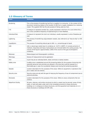 DNV GL – Report No. PP087423-4, Rev. 3 – www.dnvgl.com Page 11 
1.5 Glossary of Terms Term Definition 
Bunkering 
This is the process of transferring fuel from a supplier to a consumer. In the context of this document, bunkering relates to the transfer of LNG from a supply installation to a receiving vessel. The supplied LNG has the sole purpose of being used as a fuel. 
F-N 
A measure to represent societal risk, usually expressed in the form of a curve where the y- axis is the cumulative frequency of experiencing N or more fatalities. 
Individual Risk 
A measure to represent the risk to an individual, usually expressed in units of fatalities per year. 
Lightering 
The process of transferring cargo between vessels; also referred to as “ship-to-ship” or STS transfer. 
Liquefaction 
The process of converting natural gas to LNG, i.e., converting gas to liquid. 
LNG 
LNG is natural gas cooled down to condense at -161ºC (-258ºF). It consists primarily of methane. Impurities and heavy hydrocarbons are removed before the cooling process. The volume of the liquid is approximately 1/600 of the volume of the gas at atmospheric conditions. 
Metocean 
Meteorological and Oceanographic conditions 
Metrology 
Science of measurement and its application 
Port 
A port may be an individual berth, wharf, terminal or nearby location. 
Safety zone 
A safety zone is established around the bunkering station for the purpose of ensuring only essential personnel and activities are allowed in the area that could be exposed to a flammable gas in case of an accidental release event during the bunkering operation 
Seaside 
Location description for the purposes of this study. Refers to equipment or operations that are in water and not onshore. 
Security zone 
Security zones are set with the goal of reducing the frequency of loss of containment due to external activities. 
Shoreside 
Location description for the purposes of this study. Refers to study components that are onshore. 
Waterfront Facility 
All piers, wharves, and similar structures to which a vessel may be secured; areas of land, water, or land and water under and in the immediate proximity to these structures; buildings on or contiguous to these structures; and the equipment and materials on or in these structures or buildings (33 CFR 126).  