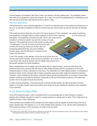 DNV GL – Report No. PP087423-4, Rev. 3 – www.dnvgl.com Page 15 
Current designs, for example, IMO Type C tank, can achieve a 30-day holding time*. Its portability means that LNG can be supplied at nearly any location. As a result, the only limit geographically is identifying a port that will permit shoreside LNG bunkering from a dock or jetty. 
Potential Application 
TTS bunkering has many potential applications. It will be an important part of the bunkering infrastructure in the U.S. to promote a transition to LNG as a marine fuel and more broadly as fuel for road and rail (Section 2.3.3). 
TTS bunkering will be attractive now and in the future because of their portability, low capital investment, and capability to transport LNG to remote locations on short notice. However, it is not without its drawbacks. The feasibility of transferring LNG TTS for very large volume transfers is limited by transfer rate and the number of trucks required. TTS bunkering has one of the lowest transfer rates at ~10,000 gal/hr. The rate is driven primarily by the rate at which the receiving vessel can bunker LNG, the connecting pipework/hoses, any truck-installed transfer pump, and the difference in pressure of the supply and fuel tanks. 
In the TTS concept, a key operator will be the truck driver who will not be a permanent member of the bunkering operation. As a result, the truck driver may not be as familiar with the safety requirements as a permanent operator of a fixed installation. 
Other considerations are its safety risks associated with on-road transport, which are defined by the likelihood that trucks carrying LNG will have an LNG-related accident and the consequence of this LNG- related accident on those in proximity to the truck. The likelihood of an LNG-related accident is considered in situations where trucks transport LNG in highly congested areas like public roads and waterfront facilities. Therefore, when considering this option, potential impacts should be assessed for an increase in truck traffic between refueling and bunkering locations. Compared to PTS and STS bunkering options, this option has greater risk to the public because of proximity. 
In spite of these drawbacks, TTS bunkering has a strong, flexible position for delivering LNG to remote places or to smaller vessels where the duration and number of trucks needed for refueling is less impactful to the operation. 
2.1.2 Shore-to-Ship (PTS) 
In the PTS bunkering option, LNG is transferred from a fixed storage tank on land through a cryogenic pipeline with a flexible end piece or hose to a vessel moored to a nearby dock or jetty. This is referred to as pipeline-to-ship in other references. 
These facilities have scalable onsite storage such that designs could be capable of performing bunkering of larger volumes than TTS (Section 2.1.1) or with portable tanks (Section 2.1.4). Harvey Gulf is developing a PTS bunkering solution in Port Fourchon, LA (refer to Harvey Gulf). 
* The holding time of a tank refers to the duration an LNG tank can maintain the pressure buildup before venting. Hold time depends on tank pressure, heat loss/boil-off rate, ambient conditions, insulation, fill volume, etc.  