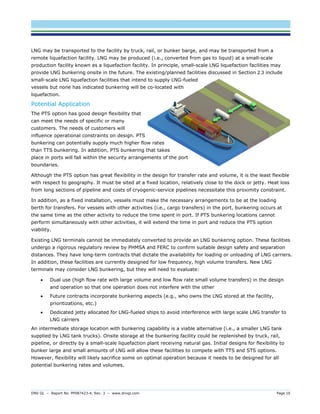 DNV GL – Report No. PP087423-4, Rev. 3 – www.dnvgl.com Page 16 
LNG may be transported to the facility by truck, rail, or bunker barge, and may be transported from a remote liquefaction facility. LNG may be produced (i.e., converted from gas to liquid) at a small-scale production facility known as a liquefaction facility. In principle, small-scale LNG liquefaction facilities may provide LNG bunkering onsite in the future. The existing/planned facilities discussed in Section 2.3 include small-scale LNG liquefaction facilities that intend to supply LNG-fueled vessels but none has indicated bunkering will be co-located with liquefaction. 
Potential Application 
The PTS option has good design flexibility that can meet the needs of specific or many customers. The needs of customers will influence operational constraints on design. PTS bunkering can potentially supply much higher flow rates than TTS bunkering. In addition, PTS bunkering that takes place in ports will fall within the security arrangements of the port boundaries. 
Although the PTS option has great flexibility in the design for transfer rate and volume, it is the least flexible with respect to geography. It must be sited at a fixed location, relatively close to the dock or jetty. Heat loss from long sections of pipeline and costs of cryogenic-service pipelines necessitate this proximity constraint. 
In addition, as a fixed installation, vessels must make the necessary arrangements to be at the loading berth for transfers. For vessels with other activities (i.e., cargo transfers) in the port, bunkering occurs at the same time as the other activity to reduce the time spent in port. If PTS bunkering locations cannot perform simultaneously with other activities, it will extend the time in port and reduce the PTS option viability. 
Existing LNG terminals cannot be immediately converted to provide an LNG bunkering option. These facilities undergo a rigorous regulatory review by PHMSA and FERC to confirm suitable design safety and separation distances. They have long-term contracts that dictate the availability for loading or unloading of LNG carriers. In addition, these facilities are currently designed for low frequency, high volume transfers. New LNG terminals may consider LNG bunkering, but they will need to evaluate: 
 Dual use (high flow rate with large volume and low flow rate small volume transfers) in the design and operation so that one operation does not interfere with the other 
 Future contracts incorporate bunkering aspects (e.g., who owns the LNG stored at the facility, prioritizations, etc.) 
 Dedicated jetty allocated for LNG-fueled ships to avoid interference with large scale LNG transfer to LNG carriers 
An intermediate storage location with bunkering capability is a viable alternative (i.e., a smaller LNG tank supplied by LNG tank trucks). Onsite storage at the bunkering facility could be replenished by truck, rail, pipeline, or directly by a small-scale liquefaction plant receiving natural gas. Initial designs for flexibility to bunker large and small amounts of LNG will allow these facilities to compete with TTS and STS options. However, flexibility will likely sacrifice some on optimal operation because it needs to be designed for all potential bunkering rates and volumes.  