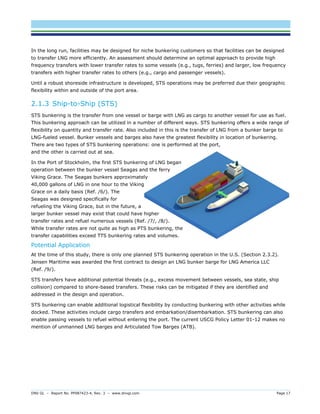 DNV GL – Report No. PP087423-4, Rev. 3 – www.dnvgl.com Page 17 
In the long run, facilities may be designed for niche bunkering customers so that facilities can be designed to transfer LNG more efficiently. An assessment should determine an optimal approach to provide high frequency transfers with lower transfer rates to some vessels (e.g., tugs, ferries) and larger, low frequency transfers with higher transfer rates to others (e.g., cargo and passenger vessels). 
Until a robust shoreside infrastructure is developed, STS operations may be preferred due their geographic flexibility within and outside of the port area. 
2.1.3 Ship-to-Ship (STS) 
STS bunkering is the transfer from one vessel or barge with LNG as cargo to another vessel for use as fuel. This bunkering approach can be utilized in a number of different ways. STS bunkering offers a wide range of flexibility on quantity and transfer rate. Also included in this is the transfer of LNG from a bunker barge to LNG-fueled vessel. Bunker vessels and barges also have the greatest flexibility in location of bunkering. There are two types of STS bunkering operations: one is performed at the port, and the other is carried out at sea. 
In the Port of Stockholm, the first STS bunkering of LNG began operation between the bunker vessel Seagas and the ferry Viking Grace. The Seagas bunkers approximately 40,000 gallons of LNG in one hour to the Viking Grace on a daily basis (Ref. /6/). The Seagas was designed specifically for refueling the Viking Grace, but in the future, a larger bunker vessel may exist that could have higher transfer rates and refuel numerous vessels (Ref. /7/, /8/). While transfer rates are not quite as high as PTS bunkering, the transfer capabilities exceed TTS bunkering rates and volumes. 
Potential Application 
At the time of this study, there is only one planned STS bunkering operation in the U.S. (Section 2.3.2). Jensen Maritime was awarded the first contract to design an LNG bunker barge for LNG America LLC (Ref. /9/). 
STS transfers have additional potential threats (e.g., excess movement between vessels, sea state, ship collision) compared to shore-based transfers. These risks can be mitigated if they are identified and addressed in the design and operation. 
STS bunkering can enable additional logistical flexibility by conducting bunkering with other activities while docked. These activities include cargo transfers and embarkation/disembarkation. STS bunkering can also enable passing vessels to refuel without entering the port. The current USCG Policy Letter 01-12 makes no mention of unmanned LNG barges and Articulated Tow Barges (ATB).  