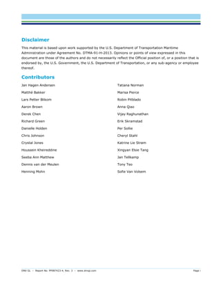 DNV GL – Report No. PP087423-4, Rev. 3 – www.dnvgl.com Page i 
Disclaimer 
This material is based upon work supported by the U.S. Department of Transportation Maritime Administration under Agreement No. DTMA-91-H-2013. Opinions or points of view expressed in this document are those of the authors and do not necessarily reflect the Official position of, or a position that is endorsed by, the U.S. Government, the U.S. Department of Transportation, or any sub-agency or employee thereof. 
Contributors 
Jan Hagen Andersen 
Matthé Bakker 
Lars Petter Blikom 
Aaron Brown 
Derek Chen 
Richard Green 
Danielle Holden 
Chris Johnson 
Crystal Jones 
Houssein Kheireddine 
Seeba Ann Matthew 
Dennis van der Meulen 
Henning Mohn 
Tatiana Norman 
Marisa Pierce 
Robin Pitblado 
Anna Qiao 
Vijay Raghunathan 
Erik Skramstad 
Per Sollie 
Cheryl Stahl 
Katrine Lie Strøm 
Xingyan Elsie Tang 
Jan Tellkamp 
Tony Teo 
Sofie Van Volsem 
 
