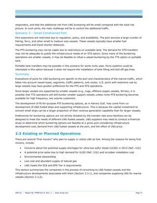 DNV GL – Report No. PP087423-4, Rev. 3 – www.dnvgl.com Page 21 
responders, and that the additional risk from LNG bunkering will be small compared with the total risk picture. In such ports, the main challenge will be to control the additional traffic. 
Scenario 3 – Small Constrained Port 
Port expansions are restricted due to regulation, policy, and availability. The port services a large number of fishing, ferry, and other small to medium size vessels. These vessels typically have smaller fuel requirements and travel shorter distances. 
The PTS bunkering may not be viable due to restrictions on available land. The demand for STS transfers may not be adequate to justify the infrastructure needs of an STS option. Since many of the bunkering operations are smaller vessels, it may be feasible to refuel a vessel bunkering by the TTS option or portable tank. 
Portable tank transfers may be possible in this scenario for some niche uses. Ferry systems could be interested in this option because it does not require the installation of tank filling and boil-off gas lines. 
Summary 
Evaluations of ports for LNG bunkering are specific to the port and characteristics of the marine traffic, which takes into account vessel types, segments, traffic patterns, and routes. U.S. ports with extensive use by large vessels may have greater preference for the PTS and STS operations. 
Since larger vessels are supported by smaller vessels (e.g., tugs, offshore supply vessels, ferries), it is possible that TTS operations will still bunker smaller support vessels unless niche PTS bunkering becomes available for high frequency, low volume customers. 
The development of fit-for-purpose PTS bunkering options, as in Harvey Gulf, may come from co- development of LNG-fueled ships and supporting infrastructure. This is because the capital investment to convert small ships can be a larger proportion of their revenue generation capability than for larger vessels. 
Preferences for bunkering options are not strictly dictated by the transfer rate since facilities can be designed to meet the needs of different LNG-fueled vessels. LNG suppliers may need to conduct a financial study to determine which bunkering options are feasible at a given port considering infrastructure development cost, demand from LNG-fueled vessels at the port, and the effect of LNG price. 
2.3 Existing or Planned Operations 
There are several “first movers” who plan to supply or utilize LNG as fuel. Among the reasons for being first movers, include: 
 Concerns about the potential supply shortages for ultra-low sulfur diesel (ULSD) in 2015 (Ref. /10/) 
 A potential price spike due to high demand for ULSD (Ref. /10/) and scrubber installation cost 
 Environmental stewardship 
 Low cost and abundant supply of natural gas 
 LNG meets the ECA and EPA Tier 4 requirements 
This section summarizes the companies in the process of converting to LNG-fueled vessels and the infrastructure developments associated with them (Section 2.3.1), and companies supplying LNG for marine vessels (Section 2.3.2).  