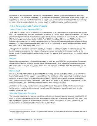 DNV GL – Report No. PP087423-4, Rev. 3 – www.dnvgl.com Page 22 
At the time of writing this there are five U.S. companies with planned projects to fuel vessels with LNG: TOTE, Harvey Gulf, Interlake Steamship Co., Washington State Ferries, and Staten Island Ferries. Eagle LNG is planning to construct liquefaction facilities to supply LNG, and Jensen Maritime has an LNG bunker barge on order. Other projects will utilize the existing supply of LNG from nearby liquefaction plants. 
2.3.1 Emerging LNG-Fueled Vessels 
Totem Ocean Trailer Express (TOTE) 
TOTE plans to convert two of its existing Orca-class vessels to be LNG-fueled and is having two new vessels built. The converted LNG ships will bunker LNG in the Port of Tacoma before departing to Alaska. TOTE has a preliminary agreement with Pivotal LNG to supply LNG bunkering operations in Jacksonville, FL, for its new LNG-fueled cargo vessels (see Section 2.3.2). As of 2012, Puget Sound Energy and TGE Marine Gas Engineering were partners in bunkering developments in Tacoma. Although detailed designs have not been released, a PTS solution seems more likely than TTS or STS bunkering. It would take approximately 45 LNG tank trucks* to fill from empty (Ref. /12/). 
Although an STS transfer is technically feasible, it would be an additional capital investment versus a PTS bunkering option since some shore-based infrastructure would be needed for the cargo transfer to the bunker vessel. If shore-based bunkering operations are not feasible while loading cargo, STS options may be preferred. 
Matson 
Matson has contracted with a Philadelphia shipyard to build two new 3600 TEU containerships. The vessels will be constructed with dual fuel engines but be converted to LNG later, depending on the availability of LNG on the west coast (Ref. /13/, /14/). These ships will transport containers from the continental U.S. to Hawaii. 
Harvey Gulf 
Harvey Gulf will build two fit-for-purpose PTS LNG bunkering facilities at Port Fourchon, LA, to refuel their fleet of LNG-fueled offshore support vessels (OSVs). The LNG tanks will be replenished via LNG tank truck deliveries on a continuous basis. Each facility will have 3 x 90,000 gallon Type-C pressure vessels (Ref. /15/). In addition to supplying LNG to their OSVs, the facility is said to be capable of supplying LNG to on- road vehicles (Ref. /16/). Shell has chartered the first three Harvey Gulf OSVs. 
At the time of this study, no information was available about the supplier of LNG. Shell is expanding a facility nearby, in Geismar, LA, to include a small-scale LNG liquefaction operation as it looks for new markets for natural gas. 
Interlake Steamship Company 
The Interlake Steamship Co. has expressed interest to convert its existing diesel powered vessel to LNG. In order to do this, they have an agreement with Shell to provide LNG. This supply will come from Shell's new LNG liquefaction capability at its Sarnia Manufacturing Centre. This center is in Sarnia, Ontario, on the southern shore of Lake Huron at the head of the St. Clair River. 
* Assuming diesel tanks could store 581,000 (Ref. /12/) gallons of diesel then divide by 13,000 gallons per LNG truck-to-ship transfer yields over 45 truck-to-ship bunkers  