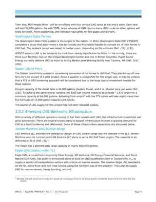 DNV GL – Report No. PP087423-4, Rev. 3 – www.dnvgl.com Page 23 
Their ship, M/V Mesabi Miner, will be retrofitted with four vertical LNG tanks at the ship’s stern. Each tank will hold 52,800 gallons. As with TOTE, large volumes of LNG require many LNG trucks so other options will likely be faster, more economical, and increase road safety for the public and workers. 
Washington State Ferries 
The Washington State Ferry system is the largest in the nation. In 2013, Washington State DOT (WSDOT) completed a study that determined it was technically and financially feasible to convert six of their ferries to LNG fuel. The payback period was seven to twelve years, depending on the estimate (Ref. /17/, /18/). 
WSDOT expects LNG to be delivered by truck from nearby liquefaction facilities. In the vicinity, there are three such facilities: two on the Oregon/Washington border and one in British Columbia. Puget Sound Energy currently delivers LNG by truck to its Gig Harbor peak shaving facility near Tacoma, WA (Ref. /19/, /20/). 
Staten Island Ferry 
The Staten Island Ferry system is considering conversion of its ferries to LNG fuel. They plan to retrofit one ferry for LNG as part of a pilot project. Since a supplier is unspecified for this single user, it may be unlikely that a PTS or STS bunkering approach will be considered due to the large capital investment needed for these options. 
Present capacity of the diesel tank is 40,000 gallons (Austen Class), and it is refueled once per week (Ref. /21/). To achieve the same energy content, the LNG fuel volume needs to be at least ~1.67x larger for a minimum capacity of 64,000 gallons. Refueling from empty* with the TTS option will take slightly less than five full loads of 13,000-gallon capacity tank trucks. 
The source of LNG supply for this project has not been released publicly. 
2.3.2 Emerging LNG Bunkering Infrastructure 
With a variety of different operators moving to fuel their vessels with LNG, the infrastructure investment will grow accordingly. There are several known plans to expand infrastructure to meet a growing demand for LNG as a fuel (bunkering and otherwise). Some of these infrastructure expansions are discussed below. 
Jensen Maritime LNG Bunker Barge 
LNG America LLC awarded the contract to design an LNG bunker barge that will operate in the U.S. Jensen Maritime won the contract and LNG America LLC plans to serve the Gulf Coast region. The vessel is to be delivered in 2015 (Ref. /22/). 
The vessel has a planned LNG cargo capacity of nearly 800,000 gallons. 
Eagle LNG (Jacksonville, FL) 
Eagle LNG, a consortium comprising Clean Energy, GE Ventures, GE Energy Financial Services, and Ferus Natural Gas Fuels, has publicly announced plans to build an LNG liquefaction plant in Jacksonville, FL, to supply a variety of transportation sectors with a focus on marine vessels. The location Eagle LNG selected is on the St. Johns River with rail lines running along the northern side of the property. They plan to supply LNG for marine vessels, heavy trucking, and rail. 
* Normally, the tank would not be empty or it would risk running out of fuel so the actual quantity transferred would not be the entire fuel tank volume.  
