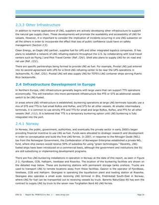 DNV GL – Report No. PP087423-4, Rev. 3 – www.dnvgl.com Page 24 
2.3.3 Other Infrastructure 
In addition to marine applications of LNG, suppliers are actively developing other infrastructure to support the natural gas supply chain. These developments will promote the availability and accessibility of LNG for vessels. However, it is important to consider the implication of incidents occurring in one LNG subsector on all the others in order to incorporate the effect that loss of public confidence could have on safety management (Section 2.5). 
Clean Energy, an Eagle LNG partner, supplies fuel for UPS and other integrated logistics companies. It has plans to establish a network of LNG refueling stations throughout the U.S. by collaborating with local travel centers such as Flying J and Pilot Travel Center (Ref. /24/). Shell also plans to supply LNG for on road and rail use (Ref. /23/). 
There are specific partnerships being formed to provide LNG as fuel. For example, Pivotal LNG just entered into its second agreement with UPS for a third LNG refueling center to be near the UPS operations in Jacksonville, FL (Ref. /25/). Pivotal LNG will also supply LNG for TOTE’s LNG container ships serving Puerto Rico-Jacksonville. 
2.4 Infrastructure Development in Europe 
In Northern Europe, LNG infrastructure generally begins with large users that can support TTS operations economically. This will transition into more permanent infrastructure like PTS or STS as additional vessels switch to be LNG-fueled. 
In areas where LNG infrastructure is established, bunkering operations at large LNG terminals typically use a mix of STS and TTS to fuel small RoRos and RoPax, and STS for all other vessels. At smaller intermediary terminals, it is common to use strictly PTS and TTS for small and large RoRos, RoPax, and PTS for all other vessels (Ref. /11/). It is believed that TTS is a temporary bunkering option until LNG bunkering is fully integrated into the port. 
2.4.1 Norway 
In Norway, the public, government, authorities, and eventually the private sector in early 2000’s began providing financial incentive to use LNG as fuel. Funds were allocated to strategic research and development in order to conceptualize and build the first LNG ferries. In 2007, in response to the Nitrogen Oxide (NOx) tax from the Norwegian Government, the Confederation of Norwegian Enterprise established a private NOx fund, where ship owners would receive 50% of subsidies for using “green technologies.” Recently, LNG- fueled ships have been introduced on a commercial basis, although the government and institutions like EU are still subsidizing or implementing development programs. 
There are five LNG bunkering installations in operation in Norway at the date of this report, as seen in Figure 2-2; Fjordbase, CCB, Halhjem, Vestbase and Risavika. The location of the bunkering facilities are shown on the detailed map below. These are bunkering stations with permanent storage tanks onshore. Trucks are used to transport LNG to remote locations away from these facilities. Gasnor is the operator of Fjordbase, Vestbase, CCB and Halhjem. Skangass is operating the liquefaction plant and loading station at Risavika. Skangass also operates a small scale receiving LNG terminal in Øra, Fredrikstad South-East in Norway, where LNG for fuel can be transported out to receiving vessels by truck. Barents NaturGass AS has won the contract to supply LNG by truck to the seven new Torghatten Nord AS LNG ferries.  