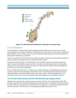 DNV GL – Report No. PP087423-4, Rev. 3 – www.dnvgl.com Page 25 
Figure 2-2: LNG Bunkering Installations in Operation in Norway Today 
2.4.2 Netherlands 
In the Netherlands, companies that support moderate volumes of LNG use, such as ferries or container vessel operators, are starting to implement TTS operations from public quays or other locations identified by port authorities. If their operation grows, they may incorporate local storage and convert the operation to a PTS operation depending on cost benefit. 
There is more interest in PTS stations serving multiple customers. Construction of these facilities depends on securing enough pre-contracts to realize a financially feasible outcome. 
Development of STS transfers in the Netherlands is not anticipated. Presently, port bylaws prevent this option in spite of its cost effectiveness, such that no rerouting of vessels required, and no refueling while underway. STS while moored is allowed and could be a viable option but requires that bunker barges and pre-contract commitments be established. 
The use of skids (ISO-containers) is a relatively new concept. Companies in the Netherlands are planning that this concept will also be developed. All operations, which include filling skids and placing them onto LNG-fueled vessels, will be performed primarily at the bunker stations. The financial feasibility remains uncertain and may serve in some niche capacity where other operations are not feasible or allowed. 
2.5 Threat Assessment of the LNG Bunkering Supply Chain 
Although LNG is recognized as a cleaner energy source with lower NOx, SOx and particulate matter (PM) emissions, operators face challenges transporting and using LNG as fuel. Unavailability of LNG may increase the cost of LNG fuel, reducing one of the main drivers for its adoption. It is more likely that LNG will be the cheaper alternative in the short-term, for ships operating predominantly within the U.S.  