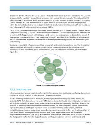 DNV GL – Report No. PP087423-4, Rev. 3 – www.dnvgl.com Page 26 
Regulations directly influence the use of LNG as a fuel and dictate actual bunkering operations. The U.S. EPA is responsible for regulatory oversight over emissions from ships and marine vessels. This includes the IMO MARPOL Annex VI regulations, which require increasingly stringent emission limits for pollutants in Emission Control Areas (ECAs). The North American ECA took effect on 1 August 2012, requiring ships operating within the designated waters to use on-board fuel oil with a sulfur content not exceeding 1% (by mass), and from 1 January 2015 sulfur content cannot exceed 0.10%. 
The U.S. EPA regulates the emissions from diesel engines installed on U.S. flagged vessels, "Federal Marine Compression-Ignition (CI) Engines - Exhaust Emission Standards". The requirements vary for different sizes of engines. U.S. flagged vessels with Category 1 or 2 engines can be designated as Ocean Going Vessels if they operate extensively offshore. They may choose to comply with MARPOL Annex VI as an alternative to the EPA requirements. As vessels use more LNG to meet environmental regulations, the demand will grow for bunkering. 
Deploying a robust LNG infrastructure will help ensure safe and reliable transport and use. The threats that could prevent safe and reliable bunkering operations may be categorized under infrastructure, public perception, location restrictions, policy and regulations, and natural hazards conditions, as illustrated in Figure 2-3. 
Figure 2-3: LNG Bunkering Threats 
2.5.1 Infrastructure 
Infrastructure plays a major role in transferring LNG from a generation facility to a port facility. Bunkering in commercial ports is expected to have an impact on vessel movement. 
As LNG bunkering infrastructure is developed, bunkering locations will change the traffic density and patterns of LNG-fueled vessels. An increase in LNG bunker demand without critical infrastructure investment will limit slot availability at shore-based bunkering facilities and bunkering vessels. Significant delays in the build-out of infrastructure would influence investment toward the other compliance options. Alternatively, rapid build-out could lead to port expansion where financial investment, public concern, and land availability/use can become predominant issues. During a scoping meeting for Port Los Angeles and Port of Long Beach, Health Impact Assessment concerns were raised about displacement and impacts to neighborhood infrastructure (Ref. /26/). A quantitative port-wide risk assessment would be useful to assess the changes that traffic character (type of vessels) and frequency/density will have on the safety and  