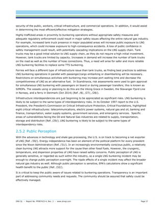 DNV GL – Report No. PP087423-4, Rev. 3 – www.dnvgl.com Page 27 
security of the public, workers, critical infrastructure, and commercial operations. In addition, it would assist in determining the most efficient/effective mitigation strategies. 
Highly trafficked areas in proximity to bunkering operations without appropriate safety measures and adequate regulatory enforcement could result in major safety issues affecting the entire natural gas industry. For example, increased tank truck presence in major populated areas will increase public exposure to LNG operations, which could increase exposure to high-consequence accidents. A loss of public confidence in safety management could result, with potentially cascading implications on the LNG supply chain. Tank trucks may be a good initial solution to LNG supply chain, as they do not require a high initial investment. However, tank trucks are limited by capacity. Increases in demand will increase the number of tank trucks on the road as well as the number of hose connections. Thus, a need will arise for safer and more reliable LNG bunkering facilities to replace some TTS bunkering. 
Ferries will face a different type of infrastructure issue than tank trucks, as finding best practices to address LNG bunkering operations in parallel with passenger/cargo embarking or disembarking will be necessary. Restrictions on simultaneous activities with bunkering may increase port waiting time and decrease the competitiveness of LNG as an alternative fuel. In Scandinavia, risk assessments were used to gain approval for simultaneous LNG bunkering with passengers on board or during passenger transfers; this is known as SIMOPs. The vessels using or planning to do this are the Viking Grace in Sweden, the Stavanger Fjord Line in Norway, and a ferry in Denmark (Oct 2014) (Ref. /8/, /27/, /28/). 
Infrastructure interdependencies are just beginning to be appreciated as significant risks. LNG bunkering is likely to be subject to the same types of interdependency risks. In its October 1997 report to the U.S. President, the President’s Commission on Critical Infrastructure Protection, Critical Foundations, highlighted eight critical infrastructures: telecommunications, electric power systems, natural gas and oil, banking and finance, transportation, water supply systems, government services, and emergency services. Specific areas of vulnerabilities facing the Oil and Natural Gas industries are related to supply, transportation, storage and distribution (Ref. /29/). LNG bunkering is likely to be subject to the same types of interdependency risks. 
2.5.2 Public Perception 
With the advances in technology and shale gas processing, the U.S. is on track to becoming a net exporter of LNG (Ref. /30/). Energy independence has been an element of the political platform for every president since the Nixon Administration (Ref. /31/). In an increasingly environmentally conscious public, a relatively clean burning LNG attracts more support for the cause than other fossil fuels. However, the cryogenic, temperature, and dispersion properties of LNG have raised safety concerns. Public perception of LNG is generally sensitive, or regarded as such within the industry, so a single LNG bunkering incident may be enough to change public perception overnight. The ripple effects of a single incident may affect the broader natural gas industry as well. Although public perception is sensitive, EPA’s calculations show a significant health benefit to the public (Ref. /32/). 
It is critical to keep the public aware of issues related to bunkering operations. Transparency is an important part of addressing community needs and requests. The community should be assured that safety could be effectively managed.  