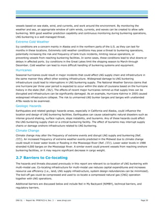 DNV GL – Report No. PP087423-4, Rev. 3 – www.dnvgl.com Page 29 
vessels based on sea state, wind, and currents, and work around the environment. By monitoring the weather and sea, an appropriate window of calm winds, currents, and waves can be created to allow safe bunkering. With good weather prediction capability and continuous monitoring during bunkering operations, LNG bunkering is a well-managed threat. 
Extreme Cold Weather 
Icy conditions are a concern mainly in Alaska and in the northern parts of the U.S. as they can last for months in these locations. Extremely cold weather conditions may pose a threat to bunkering operations, potentially increasing the risk and frequency of tank truck incidents, limiting rescue operations, or preventing vessels from reaching bunkering facilities. In some cases, these conditions lead to shut downs or delays in affected ports. Icy conditions in the Great Lakes limit the shipping season to March through December. Cold weather can lead to more difficult handling of bunkering systems and equipment. 
Hurricanes 
Seasonal hurricanes could result in major incidents that could affect LNG supply chain and infrastructure in the same manner they affect other existing infrastructure. Widespread damage to LNG bunkering infrastructure could lead to interruptions in LNG bunkering supply. The National Weather Service claims that one hurricane per three year period is expected to occur within the state of Louisiana based on the hurricane history in the state (Ref. /36/). The effects of recent major hurricanes remind us that supply lines can be disrupted and infrastructure can be significantly damaged. As an example, Hurricane Katrina in 2005 caused widespread infrastructure collapse. The risk to unmanned LNG bunker barges and barges with unattended ATBs needs to be examined. 
Geologic Hazards 
Earthquakes and related geologic hazards areas, especially in California and Alaska, could influence the location and design of LNG bunkering facilities. Earthquakes can cause catastrophic natural disasters such as intense ground shaking, surface rupture, slope instability, and tsunamis. Any of these hazards could affect the LNG bunkering supply chain or a critical bunkering facility. The effect of tsunamis may interrupt supply chains or damage onshore infrastructure related to LNG bunkering. 
Climate Change 
Climate change may alter the frequency of extreme events and disrupt LNG supply and bunkering (Ref. /37/). An increased frequency of extreme weather events predicted in the Midwest due to climate change could result in lower water levels or flooding in the Mississippi River (Ref. /37/). Lower water levels in 1988 stranded 4,000 barges on the Mississippi River. A similar event could prevent vessels from reaching onshore bunkering facilities, or it may require significant decrease in cargo weight. 
2.7 Barriers to Co-locating 
The hazards and threats discussed previously in this report are relevant to co-location of LNG bunkering with multi-modal use. Co-locating infrastructure for multi-modal use reduces capital expenditures and increases resource use efficiency (i.e., land, LNG supply infrastructure, system design redundancies can be minimized). The boil-off gas could be compressed and used to co-locate a compressed natural gas (CNG) operation together with LNG operations. 
Additional barriers are discussed below and include Not in My Backyard (NIMBY), technical barriers, and regulatory barriers.  