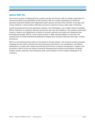 DNV GL – Report No. PP087423-4, Rev. 3 – www.dnvgl.com Page ii 
About DNV GL 
Driven by its purpose of safeguarding life, property and the environment, DNV GL enables organizations to advance the safety and sustainability of their business. DNV GL provides classification and technical assurance along with software and independent expert advisory services to the maritime, oil and gas, and energy industries. It also provides certification services to customers across a wide range of industries. 
Combining leading technical and operational expertise, risk methodology, and in-depth industry knowledge, DNV GL empowers its customers’ decisions and actions with trust and confidence. The company continuously invests in research and collaborative innovation to provide customers and society with operational and technological foresight. DNV GL, whose origins go back to 1864, operates globally in more than 100 countries with its 16,000 professionals dedicated to helping their customers make the world safer, smarter, and greener. 
DNV GL is the leading technical advisor to the global oil and gas industry. The company provides consistent, integrated services within technical and marine assurance and advisory, risk management, and offshore classification, to enable safe, reliable and enhanced performance in projects and operations. Together with its partners, DNV GL drives the industry forward by developing best practices and standards. Its people combine industry expertise, multi-disciplinary skills, and innovation to solve complex challenges for its customers. 
 