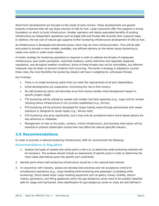 DNV GL – Report No. PP087423-4, Rev. 3 – www.dnvgl.com Page 32 
Short-term developments are focused on the needs of early movers. These developments are geared towards companies that will use large volumes of LNG for fuel. Large consumers offer the suppliers a strong foundation on which to build infrastructure. Smaller operators will realize associated benefits of existing infrastructure as independent operations such as Eagle LNG and Pivotal LNG diversify their customer base. In addition, the low cost of natural gas supports further bunkering infrastructure development of LNG as fuel. 
As infrastructure is developed and demand grows, there may be more niched providers. They will be able and suited to provide a more reliable, available, and efficient delivery on the whole versus bunkering to vastly over-sized or under-sized vessels. 
A holistic strategy for bunkering operations is required in order to address the threats of inadequate infrastructure, poor public perception, restricted locations, overly restrictive and regionally disparate regulations, and disruptive weather conditions. Some of these threats may not be controllable, but different measures may be taken to prevent incidents from occurring. The earlier a strategy is adopted to counter these risks, the more flexibility the bunkering industry will have in adapting for unforeseen threats. 
Key Findings: 
 There is no single bunkering option that can meet the requirements of all port stakeholders. 
 Initial developments are cooperative, minimizing the risk to first movers. 
 No LNG bunkering option will dominate since first movers dictate initial development based on specific project needs. 
 TTS bunkering will be utilized by vessels with smaller fuel tank capacities (e.g., tugs) and for remote refueling where infrastructure is not currently established (e.g., ferries). 
 PTS bunkering will be primarily developed for larger fueling needs through partnerships with vessel operators or designed to vessel needs (e.g., Harvey Gulf). 
 STS bunkering may grow significantly, but it may only be considered where shore-based options are less attractive or infeasible. 
 Management of risks to the public, workers, critical infrastructure, and business interruption will be essential to prevent catastrophic events that may affect the natural gas/LNG industry. 
2.9 Recommendations 
In order to promote a national bunkering infrastructure, DNV GL recommends the following: 
Recommendations to Regulators 
1. Analyze the types of vessels that utilize ports in the U.S. to determine what bunkering methods will be necessary. The analysis should include an assessment of specific ports in order to determine the most viable alternatives given the specific port constraints. 
2. Identify ports where LNG bunkering infrastructure would be in the national best interest. 
3. In conjunction with industry, assess and develop best practices and risk acceptance criteria for simultaneous operations (e.g., cargo handling while bunkering and passenger (un)loading while bunkering). Shore based ships’ cargo handling equipment such as gantry cranes, forklifts, electric motors, generators, and lifting appliances within the gas dangerous zones need to be suitably classified safe for usage and maintained. Area classification for gas dangerous zones on ships are well defined in  