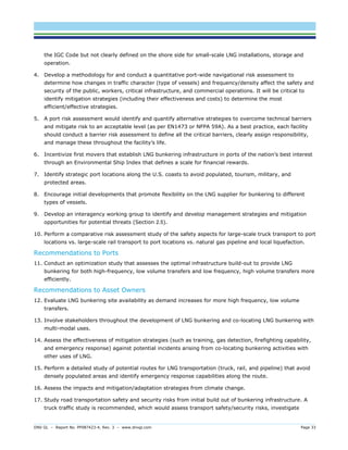 DNV GL – Report No. PP087423-4, Rev. 3 – www.dnvgl.com Page 33 
the IGC Code but not clearly defined on the shore side for small-scale LNG installations, storage and operation. 
4. Develop a methodology for and conduct a quantitative port-wide navigational risk assessment to determine how changes in traffic character (type of vessels) and frequency/density affect the safety and security of the public, workers, critical infrastructure, and commercial operations. It will be critical to identify mitigation strategies (including their effectiveness and costs) to determine the most efficient/effective strategies. 
5. A port risk assessment would identify and quantify alternative strategies to overcome technical barriers and mitigate risk to an acceptable level (as per EN1473 or NFPA 59A). As a best practice, each facility should conduct a barrier risk assessment to define all the critical barriers, clearly assign responsibility, and manage these throughout the facility’s life. 
6. Incentivize first movers that establish LNG bunkering infrastructure in ports of the nation’s best interest through an Environmental Ship Index that defines a scale for financial rewards. 
7. Identify strategic port locations along the U.S. coasts to avoid populated, tourism, military, and protected areas. 
8. Encourage initial developments that promote flexibility on the LNG supplier for bunkering to different types of vessels. 
9. Develop an interagency working group to identify and develop management strategies and mitigation opportunities for potential threats (Section 2.5). 
10. Perform a comparative risk assessment study of the safety aspects for large-scale truck transport to port locations vs. large-scale rail transport to port locations vs. natural gas pipeline and local liquefaction. 
Recommendations to Ports 
11. Conduct an optimization study that assesses the optimal infrastructure build-out to provide LNG bunkering for both high-frequency, low volume transfers and low frequency, high volume transfers more efficiently. 
Recommendations to Asset Owners 
12. Evaluate LNG bunkering site availability as demand increases for more high frequency, low volume transfers. 
13. Involve stakeholders throughout the development of LNG bunkering and co-locating LNG bunkering with multi-modal uses. 
14. Assess the effectiveness of mitigation strategies (such as training, gas detection, firefighting capability, and emergency response) against potential incidents arising from co-locating bunkering activities with other uses of LNG. 
15. Perform a detailed study of potential routes for LNG transportation (truck, rail, and pipeline) that avoid densely populated areas and identify emergency response capabilities along the route. 
16. Assess the impacts and mitigation/adaptation strategies from climate change. 
17. Study road transportation safety and security risks from initial build out of bunkering infrastructure. A truck traffic study is recommended, which would assess transport safety/security risks, investigate  