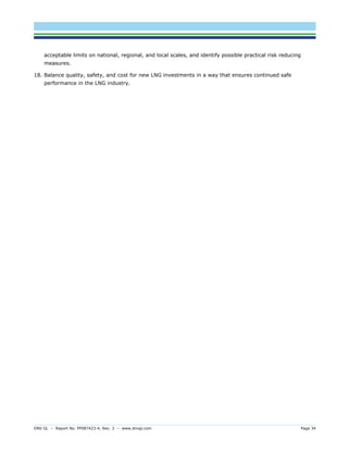 DNV GL – Report No. PP087423-4, Rev. 3 – www.dnvgl.com Page 34 
acceptable limits on national, regional, and local scales, and identify possible practical risk reducing measures. 
18. Balance quality, safety, and cost for new LNG investments in a way that ensures continued safe performance in the LNG industry.  