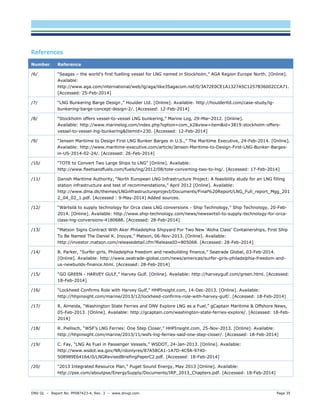 DNV GL – Report No. PP087423-4, Rev. 3 – www.dnvgl.com Page 35 
References Number Reference 
/6/ 
“Seagas – the world’s first fuelling vessel for LNG named in Stockholm,” AGA Region Europe North. [Online]. Available: http://www.aga.com/international/web/lg/aga/like35agacom.nsf/0/3A72E0CE1A1327A5C1257B36002CCA71. [Accessed: 25-Feb-2014] 
/7/ 
“LNG Bunkering Barge Design ,” Houlder Ltd. [Online]. Available: http://houlderltd.com/case-study/lg- bunkering-barge-concept-design-2/. [Accessed: 12-Feb-2014] 
/8/ 
“Stockholm offers vessel-to-vessel LNG bunkering,” Marine Log, 29-Mar-2012. [Online]. Available: http://www.marinelog.com/index.php?option=com_k2&view=item&id=3819:stockholm-offers- vessel-to-vessel-lng-bunkering&Itemid=230. [Accessed: 12-Feb-2014] 
/9/ 
“Jensen Maritime to Design First LNG Bunker Barges in U.S.,” The Maritime Executive, 24-Feb-2014. [Online]. Available: http://www.maritime-executive.com/article/Jensen-Maritime-to-Design-First-LNG-Bunker-Barges- in-US-2014-02-24/. [Accessed: 26-Feb-2014] 
/10/ 
“TOTE to Convert Two Large Ships to LNG” [Online]. Available: http://www.fleetsandfuels.com/fuels/lng/2012/08/tote-converting-two-to-lng/. [Accessed: 17-Feb-2014] 
/11/ 
Danish Maritime Authority, “North European LNG Infrastructure Project: A feasibility study for an LNG filling station infrastructure and test of recommendations,” April 2012 [Online]. Available: http://www.dma.dk/themes/LNGinfrastructureproject/Documents/Final%20Report/LNG_Full_report_Mgg_2012_04_02_1.pdf. [Accessed : 9-May-2014] Added sources. 
/12/ 
“Wärtsilä to supply technology for Orca class LNG conversions - Ship Technology,” Ship Technology, 20-Feb- 2014. [Online]. Available: http://www.ship-technology.com/news/newswrtsil-to-supply-technology-for-orca- class-lng-conversions-4180688. [Accessed: 28-Feb-2014] 
/13/ 
“Matson Signs Contract With Aker Philadelphia Shipyard For Two New ‘Aloha Class’ Containerships, First Ship To Be Named The Daniel K. Inouye,” Matson, 06-Nov-2013. [Online]. Available: http://investor.matson.com/releasedetail.cfm?ReleaseID=805068. [Accessed: 28-Feb-2014] 
/14/ 
B. Parker, “Surfer girls, Philadelphia freedom and newbuilding finance,” Seatrade Global, 03-Feb-2014. [Online]. Available: http://www.seatrade-global.com/news/americas/surfer-girls-philadelphia-freedom-and- us-newbuilds-finance.html. [Accessed: 28-Feb-2014] 
/15/ 
“GO GREEN - HARVEY GULF,” Harvey Gulf. [Online]. Available: http://harveygulf.com/green.html. [Accessed: 18-Feb-2014] 
/16/ 
“Lockheed Confirms Role with Harvey Gulf,” HHPInsight.com, 14-Dec-2013. [Online]. Available: http://hhpinsight.com/marine/2013/12/lockheed-confirms-role-with-harvey-gulf/. [Accessed: 18-Feb-2014] 
/17/ 
R. Almeida, “Washington State Ferries and DNV Explore LNG as a Fuel,” gCaptain Maritime & Offshore News, 05-Feb-2013. [Online]. Available: http://gcaptain.com/washington-state-ferries-explore/. [Accessed: 18-Feb- 2014] 
/18/ 
R. Piellisch, “WSF’s LNG Ferries: One Step Closer,” HHPInsight.com, 25-Nov-2013. [Online]. Available: http://hhpinsight.com/marine/2013/11/wsfs-lng-ferries-said-one-step-closer/. [Accessed: 18-Feb-2014] 
/19/ 
C. Fay, “LNG As Fuel in Passenger Vessels,” WSDOT, 24-Jan-2013. [Online]. Available: http://www.wsdot.wa.gov/NR/rdonlyres/87A58CA1-1A7D-4C9A-9740- 508989E64164/0/LNGRevisedBriefingPaperC2.pdf. [Accessed: 18-Feb-2014] 
/20/ 
“2013 Integrated Resource Plan,” Puget Sound Energy, May 2013 [Online]. Available: http://pse.com/aboutpse/EnergySupply/Documents/IRP_2013_Chapters.pdf. [Accessed: 18-Feb-2014]  