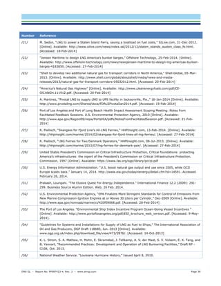DNV GL – Report No. PP087423-4, Rev. 3 – www.dnvgl.com Page 36 
Number Reference 
/21/ 
M. Sedon, “LNG to power a Staten Island Ferry, saving a boatload on fuel costs,” SILive.com, 31-Dec-2012. [Online]. Available: http://www.silive.com/news/index.ssf/2012/12/staten_islands_austen_class_fe.html. [Accessed: 18-Feb-2014] 
/22/ 
“Jensen Maritime to design LNG America’s bunker barges,” Offshore Technology, 25-Feb-2014. [Online]. Available: http://www.offshore-technology.com/news/newsjensen-maritime-to-design-lng-americas-bunker- barges-4183850. [Accessed: 27-Feb-2014] 
/23/ 
“Shell to develop two additional natural gas for transport corridors in North America,” Shell Global, 05-Mar- 2013. [Online]. Available: http://www.shell.com/global/aboutshell/media/news-and-media- releases/2013/natural-gas-for-transport-corridors-05032012.html. [Accessed: 20-Feb-2014] 
/24/ 
“America’s Natural Gas Highway” [Online]. Available: http://www.cleanenergyfuels.com/pdf/CE- OS.ANGH.111912.pdf. [Accessed: 20-Feb-2014] 
/25/ 
A. Martinez, “Pivotal LNG to supply LNG to UPS facility in Jacksonville, Fla.,” 16-Jan-2014 [Online]. Available: http://www.pivotallng.com/Shared/docs/FDRLSPivotalJan2014.pdf. [Accessed: 19-Feb-2014] 
/26/ 
Port of Los Angeles and Port of Long Beach Health Impact Assessment Scoping Meeting: Notes from Facilitated Feedback Sessions. U.S. Environmental Protection Agency, 2010 [Online]. Available: http://www.epa.gov/Region09/nepa/PortsHIA/pdfs/NotesFromFacilitatedSession.pdf. [Accessed: 21-Feb- 2014] 
/27/ 
R. Piellisch, “Skangass for Fjord Line’s All-LNG Ferries,” HHPInsight.com, 13-Feb-2014. [Online]. Available: http://hhpinsight.com/marine/2014/02/skangass-for-fjord-lines-all-lng-ferries/. [Accessed: 27-Feb-2014] 
/28/ 
R. Piellisch, “LNG Ferries for Two Denmark Operators,” HHPInsight.com, 08-Jul-2013. [Online]. Available: http://hhpinsight.com/marine/2013/07/lng-ferries-for-denmark-pair/. [Accessed: 27-Feb-2014] 
/29/ 
United States President’s Commission on Critical Infrastructure Protection, Critical foundations: protecting America’s infrastructures: the report of the President’s Commission on Critical Infrastructure Protection. Commission, 1997 [Online]. Available: https://www.fas.org/sgp/library/pccip.pdf 
/30/ 
U.S. Energy Information Administration. “U.S. boost natural gas output and use since 2005, while OCD Europe scales back.” January 14, 2014. http://www.eia.gov/todayinenergy/detail.cfm?id=14591. Accessed February 26, 2014. 
/31/ 
Prakash, Loungani. "The Elusive Quest For Energy Independence." International Finance 12.2 (2009): 291- 299. Business Source Alumni Edition. Web. 26 Feb. 2014. 
/32/ 
U.S. Environmental Protection Agency, “EPA Finalizes More Stringent Standards for Control of Emissions from New Marine Compression-Ignition Engines at or Above 30 Liters per Cylinder,” Dec-2009 [Online]. Available: http://www.epa.gov/nonroad/marine/ci/420f09068.pdf. [Accessed: 28-Feb-2014] 
/33/ 
The Port of Los Angeles. “Environmental Ship Index Incentive Program Ocean-Going Vessel Incentives ” [Online]. Available: http://www.portoflosangeles.org/pdf/ESI_brochure_web_version.pdf. [Accessed: 9-May- 2014]. 
/34/ 
“Guidelines for Systems and Installations for Supply of LNG as Fuel to Ships,” The International Association of Oil and Gas Producers, OGP Draft 118683, Jun. 2013 [Online]. Available: www.ogp.org.uk/index.php/download_file/view/473/2876/. [Accessed: 14-Oct-2013] 
/35/ 
K. L. Strom, S. A. Mathew, H. Mohn, E. Skramstad, J. Tellkamp, A. V. der Maat, S. V. Volsem, E. X. Tang, and B. Yannart, “Recommended Practices: Development and Operation of LNG Bunkering Facilities,” Draft RP - G106, Oct. 2013. 
/36/ 
National Weather Service. “Louisiana Hurricane History.” Issued April 8, 2010.  