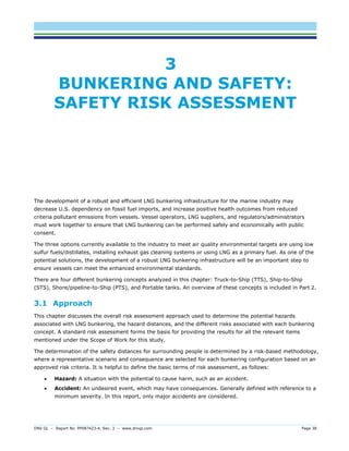 DNV GL – Report No. PP087423-4, Rev. 3 – www.dnvgl.com Page 38 
3 BUNKERING AND SAFETY: SAFETY RISK ASSESSMENT 
The development of a robust and efficient LNG bunkering infrastructure for the marine industry may decrease U.S. dependency on fossil fuel imports, and increase positive health outcomes from reduced criteria pollutant emissions from vessels. Vessel operators, LNG suppliers, and regulators/administrators must work together to ensure that LNG bunkering can be performed safely and economically with public consent. 
The three options currently available to the industry to meet air quality environmental targets are using low sulfur fuels/distillates, installing exhaust gas cleaning systems or using LNG as a primary fuel. As one of the potential solutions, the development of a robust LNG bunkering infrastructure will be an important step to ensure vessels can meet the enhanced environmental standards. 
There are four different bunkering concepts analyzed in this chapter: Truck-to-Ship (TTS), Ship-to-Ship (STS), Shore/pipeline-to-Ship (PTS), and Portable tanks. An overview of these concepts is included in Part 2. 
3.1 Approach 
This chapter discusses the overall risk assessment approach used to determine the potential hazards associated with LNG bunkering, the hazard distances, and the different risks associated with each bunkering concept. A standard risk assessment forms the basis for providing the results for all the relevant items mentioned under the Scope of Work for this study. 
The determination of the safety distances for surrounding people is determined by a risk-based methodology, where a representative scenario and consequence are selected for each bunkering configuration based on an approved risk criteria. It is helpful to define the basic terms of risk assessment, as follows: 
 Hazard: A situation with the potential to cause harm, such as an accident. 
 Accident: An undesired event, which may have consequences. Generally defined with reference to a minimum severity. In this report, only major accidents are considered.  