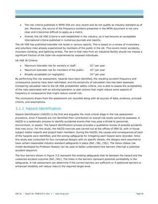 DNV GL – Report No. PP087423-4, Rev. 3 – www.dnvgl.com Page 40 
 The risk criteria published in NFPA 59A are very recent and do not qualify as industry standard as of yet. Moreover, the source of the frequency numbers presented in the NFPA document is not very clear and it becomes difficult to apply as a metric. 
 Overall, the UK HSE Criteria is well established in the industry, as it has become an acceptable international criteria published in numerous journals and reports. 
The UK HSE has published tolerable risk levels in various reports. This is based on a review of involuntary and voluntary risks already experienced by members of the public in the UK. This covers motor accidents, mountain climbing, and lightning strikes. The aim is that risks from an industrial facility should not impose a significant fraction of the total risk experienced by exposed individuals. 
UK HSE IR Criteria: 
 Maximum tolerable risk for workers or staff: 10-3 per year 
 Maximum tolerable risk for members of the public: 10-4 per year 
 Broadly acceptable (or negligible): 10-6 per year 
By performing this risk assessment, hazards have been identified, the resulting accident frequency and consequence severity have been estimated, and the sensitivity of calculated risks has been assessed. Comparing calculated risks to the UK HSE probabilistic safety criteria, one is able to assess the acceptability of the risks associated with an activity/operation or plan actions that might reduce some aspects of frequency or consequence that might reduce overall risk. 
The conclusions drawn from the assessment are recorded along with all sources of data, evidence, principal criteria, and assumptions. 
3.1.1 Hazard Identification 
Hazard Identification (HAZID) is the first and arguably the most critical stage in the risk assessment procedure, since if hazards are not identified their contribution to overall risk levels cannot be assessed. A HAZID is a systematic process to identify accidental events that may pose a threat to personnel, environment, or assets. The hazard identification process provides a qualitative review of possible accidents that may occur. For this study, the HAZID exercise was carried out at the offices of DNV GL with in-house subject matter experts and project team members. During the HAZID, the causes and consequences of each of the hazards were identified, and the exiting safeguards for mitigating each hazard were recorded. Since this study was conducted for four conceptual designs with no specific details, the designs were assumed to have certain reasonable industry standard safeguards in place (Ref. /38/, /39/). The Swiss cheese risk model developed by Professor Reason can be used to better understand how barriers interrupt a potential accident sequence. 
The four barriers shown in Figure 3-2 represent the existing safeguards that lie between the hazard and the undesired accident outcome (Ref. /40/). The holes in the barriers represent potential unreliability in the safeguards. A risk assessment can determine if the current barriers are sufficient or if additional barriers or enhanced reliability will reduce risks to the required target level.  