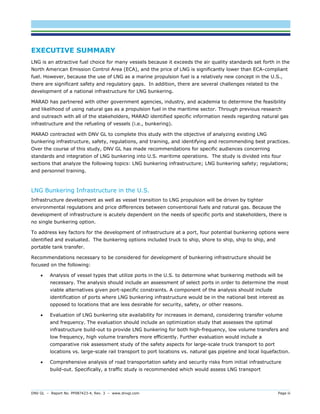 DNV GL – Report No. PP087423-4, Rev. 3 – www.dnvgl.com Page iii 
EXECUTIVE SUMMARY 
LNG is an attractive fuel choice for many vessels because it exceeds the air quality standards set forth in the North American Emission Control Area (ECA), and the price of LNG is significantly lower than ECA-compliant fuel. However, because the use of LNG as a marine propulsion fuel is a relatively new concept in the U.S., there are significant safety and regulatory gaps. In addition, there are several challenges related to the development of a national infrastructure for LNG bunkering. 
MARAD has partnered with other government agencies, industry, and academia to determine the feasibility and likelihood of using natural gas as a propulsion fuel in the maritime sector. Through previous research and outreach with all of the stakeholders, MARAD identified specific information needs regarding natural gas infrastructure and the refueling of vessels (i.e., bunkering). 
MARAD contracted with DNV GL to complete this study with the objective of analyzing existing LNG bunkering infrastructure, safety, regulations, and training, and identifying and recommending best practices. Over the course of this study, DNV GL has made recommendations for specific audiences concerning standards and integration of LNG bunkering into U.S. maritime operations. The study is divided into four sections that analyze the following topics: LNG bunkering infrastructure; LNG bunkering safety; regulations; and personnel training. 
LNG Bunkering Infrastructure in the U.S. 
Infrastructure development as well as vessel transition to LNG propulsion will be driven by tighter environmental regulations and price differences between conventional fuels and natural gas. Because the development of infrastructure is acutely dependent on the needs of specific ports and stakeholders, there is no single bunkering option. 
To address key factors for the development of infrastructure at a port, four potential bunkering options were identified and evaluated. The bunkering options included truck to ship, shore to ship, ship to ship, and portable tank transfer. 
Recommendations necessary to be considered for development of bunkering infrastructure should be focused on the following: 
 Analysis of vessel types that utilize ports in the U.S. to determine what bunkering methods will be necessary. The analysis should include an assessment of select ports in order to determine the most viable alternatives given port-specific constraints. A component of the analysis should include identification of ports where LNG bunkering infrastructure would be in the national best interest as opposed to locations that are less desirable for security, safety, or other reasons. 
 Evaluation of LNG bunkering site availability for increases in demand, considering transfer volume and frequency. The evaluation should include an optimization study that assesses the optimal infrastructure build-out to provide LNG bunkering for both high-frequency, low volume transfers and low frequency, high volume transfers more efficiently. Further evaluation would include a comparative risk assessment study of the safety aspects for large-scale truck transport to port locations vs. large-scale rail transport to port locations vs. natural gas pipeline and local liquefaction. 
 Comprehensive analysis of road transportation safety and security risks from initial infrastructure build-out. Specifically, a traffic study is recommended which would assess LNG transport  