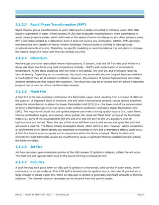 DNV GL – Report No. PP087423-4, Rev. 3 – www.dnvgl.com Page 43 
3.1.2.3 Rapid Phase Transformation (RPT) 
Rapid physical phase transformation is when LNG liquid is rapidly converted to methane vapor after LNG liquid is submersed in water. Small pockets of LNG that evaporate instantaneously when superheated in water create pressure pulses, which will travel at the speed of sound and decay as any other pressure pulse. RPT is not characterized as a detonation since it does not involve any combustion. Rather, RPTs generate overpressures only capable of nearby window breakage. Pressure pulse is unlikely to damage large structural elements of a ship. Therefore, no specific modelling is recommended as it is not likely to increase the hazard range of a major spill that has already occurred. 
3.1.2.4 Dispersion 
Methane gas and other associated heavier hydrocarbons, if present, that boil off from the pool will form a dense gas cloud due to its very cold temperature (initially -162°C) and condensation of atmospheric temperature. As the cloud disperses with the wind, it will spread, mix with air, and eventually reach its neutral density. Depending on circumstances, the cloud may eventually become buoyant because methane is much lighter than air at ambient conditions. However, the presence of heavier hydrocarbons and colder ambient temperature may reduce the buoyancy. The cloud may also be so diluted with air before it becomes buoyant that it may not affect the flammable hazards. 
3.1.2.5 Flash Fire 
A flash fire is the non-explosive combustion of a flammable vapor cloud resulting from a release of LNG into the open air. A dispersed cloud of methane, and any other hydrocarbons present, can be ignited anywhere where the concentration is above the Lower Flammable Limit (LFL) (i.e., the lower end of the concentration at which a flammable gas in air can ignite under ambient conditions) and below Upper Flammable Limit (UFL). The majority of clouds that are ignited disperse and meet a strong ignition source (i.e., open flame, internal combustion engine, and sparks). Once ignited, the cloud will “flash back” across all its flammable mass (i.e., parts of the cloud between the UFL and LFL) and will burn at the UFL boundary until all hydrocarbons are burned. Then, the rest of the cloud will flash back to the source and ignite the pool and will cause a pool fire. The flame initially propagates slowly, often 10m/s or less; however, where congestion or confinement exist, flame speeds can accelerate to hundreds of m/s and overpressure effects could occur. A flash fire hazard exists to people and to equipment within the flame envelope. Flame duration and intensity for most flammable clouds are insufficient to cause a significant thermal radiation hazard outside the flame envelope. 
3.1.2.6 Jet Fire 
Jet fires can occur upon immediate ignition of the LNG release. If ignition is delayed, a flash fire will occur. This flash fire will typically flash back to the source forming a residual jet fire. 
3.1.2.7 Pool Fire 
A pool fire may take place when an LNG spill is ignited on a horizontal, solid surface in open areas, within enclosures, or on sea surfaces. If an LNG spill is located near an ignition source, the ratio of gas and air is large enough to create a pool fire. When an LNG pool is ignited, it generates significant amounts of thermal radiation. The thermal radiation decreases as the distance from the pool increases.  