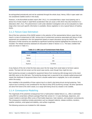 DNV GL – Report No. PP087423-4, Rev. 3 – www.dnvgl.com Page 45 
be extinguished prematurely and not be sustained through the whole cloud. Hence, VCEs in open water are not considered credible events in this study. 
However, in the Buncefield accident report (Ref. /41/), it is concluded that a vapor cloud passing over a dense line of trees results in rapid flame acceleration that can cause a VCE which may also transition to a detonation (Ref. /41/). This phenomenon is still under detailed investigation and can be evaluated at a later stage when more port specific information is available. Dense vegetation is not a typical feature of loading docks. 
3.1.3 Failure Case Estimation 
One of the key outcomes of the HAZID session is the selection of the representative failure cases that can result in a loss of containment of LNG. Various loss of containment scenarios associated with failure of LNG equipment are considered in the risk assessment based on expert discussion during the HAZID. The discussion of what scenarios are classified as significant bunkering hazards highlighted the scenarios to be included. The release scenarios assessed are discussed in detail in Section 3.3.1. The basic credible hole sizes are shown in Table 3-1. 
Table 3-1: LNG Loss of Containment Hole Sizes Scenario Representative Size (Diameter Equivalent) [mm] 
Small 
5 
Medium 
25 
Large 
250 
Rupture 
Full Bore 
A key feature of this list is that the hole sizes cover the full range from small leaks to full bore rupture events. The team did not screen out the worst-case events, even though they might be rare. 
Each bunkering concept is evaluated for equipment failure from bunkering LNG storage tank to the client side ESD valve on the LNG tank. The bunkering storage tank is assumed to be a double walled pressurized vessel (the likelihood of equipment failure from a double walled tank is negligible, but is still considered within the study). 
Also modelled is the possibility of hose rupture due to a client's ship being struck during bunkering. Tank rupture due to striking is only considered for the Ship-to-Ship (STS) bunkering concept. All other operations are done from land to the client vessel, so a cargo tank being struck by vessels is not credible. 
3.1.4 Consequence Modelling 
The magnitude of the potential consequences from a hydrocarbon-related failure (i.e., LNG) is estimated using DNV GL’s proprietary software package Phast Risk version 6.7. It uses discharge, dispersion, and impact models to estimate effect zones of flammable dispersion, heat radiation, and explosion overpressures. The consequence modelling includes parameters such as released material, release condition, duration, weather condition, wind speed and stability, and surface roughness. 
The following scenarios are modeled for LNG releases:  