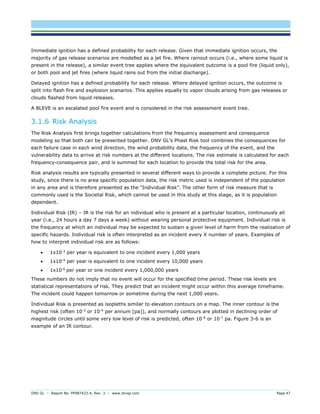 DNV GL – Report No. PP087423-4, Rev. 3 – www.dnvgl.com Page 47 
Immediate ignition has a defined probability for each release. Given that immediate ignition occurs, the majority of gas release scenarios are modelled as a jet fire. Where rainout occurs (i.e., where some liquid is present in the release), a similar event tree applies where the equivalent outcome is a pool fire (liquid only), or both pool and jet fires (where liquid rains out from the initial discharge). 
Delayed ignition has a defined probability for each release. Where delayed ignition occurs, the outcome is split into flash fire and explosion scenarios. This applies equally to vapor clouds arising from gas releases or clouds flashed from liquid releases. 
A BLEVE is an escalated pool fire event and is considered in the risk assessment event tree. 
3.1.6 Risk Analysis 
The Risk Analysis first brings together calculations from the frequency assessment and consequence modeling so that both can be presented together. DNV GL’s Phast Risk tool combines the consequences for each failure case in each wind direction, the wind probability data, the frequency of the event, and the vulnerability data to arrive at risk numbers at the different locations. The risk estimate is calculated for each frequency-consequence pair, and is summed for each location to provide the total risk for the area. 
Risk analysis results are typically presented in several different ways to provide a complete picture. For this study, since there is no area specific population data, the risk metric used is independent of the population in any area and is therefore presented as the “Individual Risk”. The other form of risk measure that is commonly used is the Societal Risk, which cannot be used in this study at this stage, as it is population dependent. 
Individual Risk (IR) – IR is the risk for an individual who is present at a particular location, continuously all year (i.e., 24 hours a day 7 days a week) without wearing personal protective equipment. Individual risk is the frequency at which an individual may be expected to sustain a given level of harm from the realization of specific hazards. Individual risk is often interpreted as an incident every X number of years. Examples of how to interpret individual risk are as follows: 
 1x10-3 per year is equivalent to one incident every 1,000 years 
 1x10-4 per year is equivalent to one incident every 10,000 years 
 1x10-6 per year or one incident every 1,000,000 years 
These numbers do not imply that no event will occur for the specified time period. These risk levels are statistical representations of risk. They predict that an incident might occur within this average timeframe. The incident could happen tomorrow or sometime during the next 1,000 years. 
Individual Risk is presented as isopleths similar to elevation contours on a map. The inner contour is the highest risk (often 10-3 or 10-4 per annum [pa]), and normally contours are plotted in declining order of magnitude circles until some very low level of risk is predicted, often 10-6 or 10-7 pa. Figure 3-6 is an example of an IR contour.  