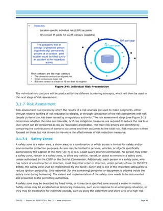 DNV GL – Report No. PP087423-4, Rev. 3 – www.dnvgl.com Page 48 
Figure 3-6: Individual Risk Presentation 
The individual risk contours will be produced for the different bunkering concepts, which will then be used in the next stage of risk assessment. 
3.1.7 Risk Assessment 
Risk assessment is a process by which the results of a risk analysis are used to make judgments, either through relative ranking of risk reduction strategies, or through comparison of the risk assessment with risk targets /criteria that has been issued by a regulatory authority. The risk assessment stage (see Figure 3-1) determines whether the risks are tolerable, or if risk mitigation measures are required to reduce the risk to a level which can be considered as low as reasonably practicable. The main risk drivers are identified by comparing the contributions of scenario outcomes and their outcomes to the total risk. Risk reduction is then focused on those top risk drivers to maximize the effectiveness of risk reduction measures. 
3.1.7.1 Safety Zones 
A safety zone is a water area, a shore area, or a combination to which access is limited for safety and/or environmental protection purposes. Access may be limited to persons, vehicles, or objects specifically authorized by the Caption of the Port (COTP) or U.S. Coast Guard District Commander. No person may enter a safety zone, remain in a safety zone, or allow any vehicle, vessel, or object to remain in a safety zone, unless authorized by the COTP or the District Commander. Additionally, each person in a safety zone, who has notice of a lawful order or direction, must obey that order or direction, under penalty of law. In ISO DTS 18683, the safety zone shall be implemented by the facility owner and is one of the important safeguards to reduce ignition probability. Only essential (for the bunkering) personnel or equipment is allowed inside the safety zone during bunkering. The extent and implementation of the safety zone needs to be documented and presented to the permitting authorities. 
A safety zone may be described by fixed limits, or it may be a specified zone around a vessel in motion. Safety zones may be established as temporary measures, such as in response to an emergency situation, or they may be established for indefinite periods, such as along the waterfront and shore area of a high-risk  