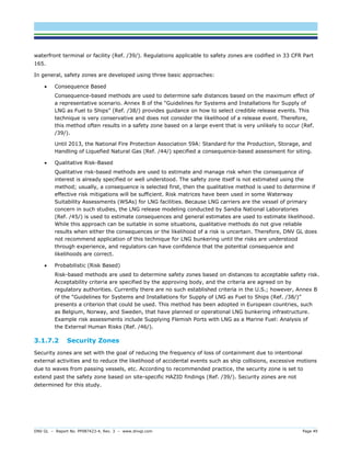 DNV GL – Report No. PP087423-4, Rev. 3 – www.dnvgl.com Page 49 
waterfront terminal or facility (Ref. /39/). Regulations applicable to safety zones are codified in 33 CFR Part 165. 
In general, safety zones are developed using three basic approaches: 
 Consequence Based 
Consequence-based methods are used to determine safe distances based on the maximum effect of a representative scenario. Annex B of the “Guidelines for Systems and Installations for Supply of LNG as Fuel to Ships” (Ref. /38/) provides guidance on how to select credible release events. This technique is very conservative and does not consider the likelihood of a release event. Therefore, this method often results in a safety zone based on a large event that is very unlikely to occur (Ref. /39/). 
Until 2013, the National Fire Protection Association 59A: Standard for the Production, Storage, and Handling of Liquefied Natural Gas (Ref. /44/) specified a consequence-based assessment for siting. 
 Qualitative Risk-Based 
Qualitative risk-based methods are used to estimate and manage risk when the consequence of interest is already specified or well understood. The safety zone itself is not estimated using the method; usually, a consequence is selected first, then the qualitative method is used to determine if effective risk mitigations will be sufficient. Risk matrices have been used in some Waterway Suitability Assessments (WSAs) for LNG facilities. Because LNG carriers are the vessel of primary concern in such studies, the LNG release modeling conducted by Sandia National Laboratories (Ref. /45/) is used to estimate consequences and general estimates are used to estimate likelihood. While this approach can be suitable in some situations, qualitative methods do not give reliable results when either the consequences or the likelihood of a risk is uncertain. Therefore, DNV GL does not recommend application of this technique for LNG bunkering until the risks are understood through experience, and regulators can have confidence that the potential consequence and likelihoods are correct. 
 Probabilistic (Risk Based) 
Risk-based methods are used to determine safety zones based on distances to acceptable safety risk. Acceptability criteria are specified by the approving body, and the criteria are agreed on by regulatory authorities. Currently there are no such established criteria in the U.S.; however, Annex B of the “Guidelines for Systems and Installations for Supply of LNG as Fuel to Ships (Ref. /38/)” presents a criterion that could be used. This method has been adopted in European countries, such as Belgium, Norway, and Sweden, that have planned or operational LNG bunkering infrastructure. Example risk assessments include Supplying Flemish Ports with LNG as a Marine Fuel: Analysis of the External Human Risks (Ref. /46/). 
3.1.7.2 Security Zones 
Security zones are set with the goal of reducing the frequency of loss of containment due to intentional external activities and to reduce the likelihood of accidental events such as ship collisions, excessive motions due to waves from passing vessels, etc. According to recommended practice, the security zone is set to extend past the safety zone based on site-specific HAZID findings (Ref. /39/). Security zones are not determined for this study.  