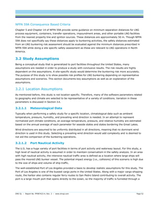 DNV GL – Report No. PP087423-4, Rev. 3 – www.dnvgl.com Page 52 
NFPA 59A Consequence Based Criteria 
Chapter 5 and Chapter 14 of NFPA 59A provide some guidance on minimum separation distances for LNG process equipment, containers, transfer operations, impoundment areas, and other portable LNG facilities from the nearest property line and ignition sources. These distances are approximately 50 m. Though NFPA 59A does not specifically say these distances apply to bunkering activities, the safety distances estimated from an LNG bunkering risk assessment should be evaluated against the minimum distances prescribed in NFPA 59A while doing a site specific safety assessment as these are relevant to LNG operations in North America. 
3.2 Study Assumptions 
Being a conceptual study that is generalized to port facilities throughout the United States, many assumptions are needed in order to produce a study with conclusive results. The risk results are highly dependent on the assumptions. A site-specific study would determine the bunkering risk more accurately. The purpose of this study is to show possible risk profiles for LNG bunkering depending on representative assumptions and scenarios. This section documents key assumptions as well as an explanation of the assumptions. 
3.2.1 Location Assumptions 
As mentioned before, this study is not location specific. Therefore, many of the software parameters related to geography and climate are selected to be representative of a variety of conditions. Variation in these parameters is discussed in Section 3.4. 
3.2.1.1 Meteorological Data 
Typically when performing a safety study for a specific location, climatological data such as ambient temperature, pressure, humidity, and prevailing wind direction is needed. In an attempt to represent normalized port climate conditions, an average temperature, pressure, and relative humidity are estimated based on the annual average of each parameter for seaside states and states bordering the Great Lakes. 
Wind directions are assumed to be uniformly distributed in all directions, meaning that no dominant wind direction is used in this study. Selecting a prevailing wind direction would add complexity and is deemed to not aid the comparison of the bunkering operations. 
3.2.1.2 Port Nautical Activity 
The U.S. has a huge variety of port facilities in terms of port activity and waterway layout. For this study, a high level of nautical activity is assumed in order to maintain conservatism in the safety analysis. In an area with high nautical activity, the intensive nautical traffic area is defined as a location where large ships will pass the moored LNG bunker vessel. The potential impact energy (i.e., collisions) of this scenario is high due to the size of ships and volume of ship traffic. 
The well-established Port of Los Angeles provided a basis to develop realistic assumptions for this study. The Port of Los Angeles is one of the busiest cargo ports in the United States. Along with a major cargo-shipping route, the harbor also contains regular ferry routes to San Pedro Island contributing to overall activity. The port is a large mouth port that opens directly to the ocean, so the majority of traffic is funneled through a  