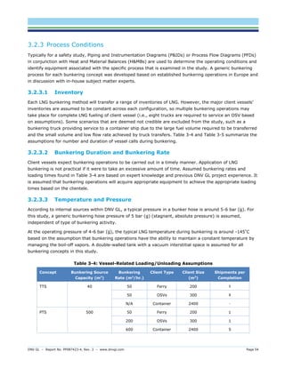 DNV GL – Report No. PP087423-4, Rev. 3 – www.dnvgl.com Page 54 
3.2.3 Process Conditions 
Typically for a safety study, Piping and Instrumentation Diagrams (P&IDs) or Process Flow Diagrams (PFDs) in conjunction with Heat and Material Balances (H&MBs) are used to determine the operating conditions and identify equipment associated with the specific process that is examined in the study. A generic bunkering process for each bunkering concept was developed based on established bunkering operations in Europe and in discussion with in-house subject matter experts. 
3.2.3.1 Inventory 
Each LNG bunkering method will transfer a range of inventories of LNG. However, the major client vessels’ inventories are assumed to be constant across each configuration, so multiple bunkering operations may take place for complete LNG fueling of client vessel (i.e., eight trucks are required to service an OSV based on assumptions). Some scenarios that are deemed not credible are excluded from the study, such as a bunkering truck providing service to a container ship due to the large fuel volume required to be transferred and the small volume and low flow rate achieved by truck transfers. Table 3-4 and Table 3-5 summarize the assumptions for number and duration of vessel calls during bunkering. 
3.2.3.2 Bunkering Duration and Bunkering Rate 
Client vessels expect bunkering operations to be carried out in a timely manner. Application of LNG bunkering is not practical if it were to take an excessive amount of time. Assumed bunkering rates and loading times found in Table 3-4 are based on expert knowledge and previous DNV GL project experience. It is assumed that bunkering operations will acquire appropriate equipment to achieve the appropriate loading times based on the clientele. 
3.2.3.3 Temperature and Pressure 
According to internal sources within DNV GL, a typical pressure in a bunker hose is around 5-6 bar (g). For this study, a generic bunkering hose pressure of 5 bar (g) (stagnant, absolute pressure) is assumed, independent of type of bunkering activity. 
At the operating pressure of 4-6 bar (g), the typical LNG temperature during bunkering is around -145°C based on the assumption that bunkering operations have the ability to maintain a constant temperature by managing the boil-off vapors. A double-walled tank with a vacuum interstitial space is assumed for all bunkering concepts in this study. 
Table 3-4: Vessel-Related Loading/Unloading Assumptions Concept Bunkering Source Capacity (m3) Bunkering Rate (m3/hr.) Client Type Client Size (m3) Shipments per Completion 
TTS 
40 
50 
Ferry 
200 
5 
50 
OSVs 
300 
8 
N/A 
Container 
2400 
- 
PTS 
500 
50 
Ferry 
200 
1 
200 
OSVs 
300 
1 
600 
Container 
2400 
5  
