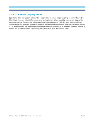 DNV GL – Report No. PP087423-4, Rev. 3 – www.dnvgl.com Page 56 
3.2.4.1 Manifold Coupling Failure 
Operational steps are typically taken under best practices to ensure proper coupling, as seen in Figure 3-8 (Ref. /38/). However, potential for human error and equipment failure are still present at any stage of the bunkering process. Therefore the following potential hole sizes seen in Table 3-6 were determined to be credible scenarios. Detection time varies based on hole size due to likelihood of detection, as seen in Section 3.2.5. Best practice is the placement of multiple gas detection systems, QCDC and ERS. However, dilution of release due to outdoor wind is a possibility and is accounted for in the isolation times.  