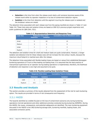 DNV GL – Report No. PP087423-4, Rev. 3 – www.dnvgl.com Page 59 
 Detection is the time from when the release event starts until someone becomes aware of the release event either by operator inspection or by loss of containment detection regime. 
 Isolation is the time from detection until the segment incurring the release event is isolated and the shutdown valves are closed. 
The detection times associated with each release size from the piping manifold are shown in Table 3-7 and Table 3-8. These hole sizes and isolation times are based on DNV GL’s previous project experience and public guidelines for QRA (Ref. /52/). 
Table 3-7: Representative Detection and Response Time Leak Size Response Time (min) Cumulative Time to Shutdown (min) Detection Isolation 
Small 
5 
10 
15 
Medium 
3 
3 
6 
Large 
1 
1 
2 
Rupture 
1 
1 
2 
The detection and isolation times for small and medium leaks are quite conservative. However, a longer isolation and detection time for these release sizes will not increase the risk contour results, because the maximum cloud footprint is reached soon after the release. 
The detection times associated with flexible loading hoses are based on values from established Norwegian bunkering operations of Truck to Ship loading via loading hose. It is assumed that the best practice of manual local supervision by an operator during loading operations is implemented; therefore, the likelihood of detection and response is very high and assumed to be quick. 
Table 3-8: Flexible Loading Hose Isolation Times Leak Size Response Time (min) Cumulative Time to Initiation (min) Detection Isolation Isolation 
Leak 
1 
0.5 
1.5 
Rupture 
0.5 
0.25 
0.75 
3.3 Results and Analysis 
This section provides a summary of the results obtained from the assessment of the risk for each bunkering option. The results are provided in terms of risk consequence and frequency. 
3.3.1 HAZID 
The hazards identified as credible focused on the loss of containment scenarios only during bunkering operations (normal operations) and other additional activities conducted during bunkering (SIMOPS). During the HAZID, the cause, consequence, and potential safeguards are identified. The main bunkering equipment discussed in the HAZID is the LNG bunkering storage tank, bunkering manifold, loading hoses, and associated connection points.  