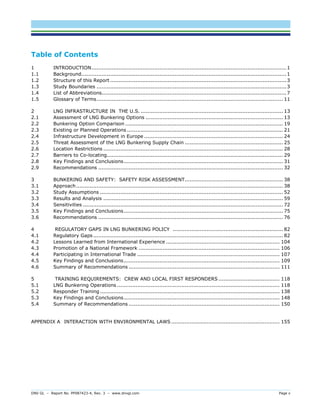 DNV GL – Report No. PP087423-4, Rev. 3 – www.dnvgl.com Page v 
Table of Contents 
1 INTRODUCTION ................................................................................................................... 1 
1.1 Background......................................................................................................................... 1 
1.2 Structure of this Report ........................................................................................................ 3 
1.3 Study Boundaries ................................................................................................................ 3 
1.4 List of Abbreviations ............................................................................................................. 7 
1.5 Glossary of Terms .............................................................................................................. 11 
2 LNG INFRASTRUCTURE IN THE U.S. .................................................................................... 13 
2.1 Assessment of LNG Bunkering Options ................................................................................. 13 
2.2 Bunkering Option Comparison ............................................................................................. 19 
2.3 Existing or Planned Operations ............................................................................................ 21 
2.4 Infrastructure Development in Europe .................................................................................. 24 
2.5 Threat Assessment of the LNG Bunkering Supply Chain .......................................................... 25 
2.6 Location Restrictions .......................................................................................................... 28 
2.7 Barriers to Co-locating........................................................................................................ 29 
2.8 Key Findings and Conclusions .............................................................................................. 31 
2.9 Recommendations ............................................................................................................. 32 
3 BUNKERING AND SAFETY: SAFETY RISK ASSESSMENT .......................................................... 38 
3.1 Approach .......................................................................................................................... 38 
3.2 Study Assumptions ............................................................................................................ 52 
3.3 Results and Analysis .......................................................................................................... 59 
3.4 Sensitivities ...................................................................................................................... 72 
3.5 Key Findings and Conclusions .............................................................................................. 75 
3.6 Recommendations ............................................................................................................. 76 
4 REGULATORY GAPS IN LNG BUNKERING POLICY ................................................................. 82 
4.1 Regulatory Gaps ................................................................................................................ 82 
4.2 Lessons Learned from International Experience ................................................................... 104 
4.3 Promotion of a National Framework ................................................................................... 106 
4.4 Participating in International Trade .................................................................................... 107 
4.5 Key Findings and Conclusions ............................................................................................ 109 
4.6 Summary of Recommendations ......................................................................................... 111 
5 TRAINING REQUIREMENTS: CREW AND LOCAL FIRST RESPONDERS .................................... 118 
5.1 LNG Bunkering Operations ................................................................................................ 118 
5.2 Responder Training .......................................................................................................... 138 
5.3 Key Findings and Conclusions ............................................................................................ 148 
5.4 Summary of Recommendations ......................................................................................... 150 
APPENDIX A INTERACTION WITH ENVIRONMENTAL LAWS ................................................................ 155 
 