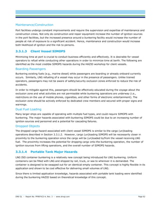 DNV GL – Report No. PP087423-4, Rev. 3 – www.dnvgl.com Page 62 
Maintenance/Construction 
Port facilities undergo constant improvements and require the supervision and expertise of maintenance and construction crews. Not only do construction and repair equipment increase the number of ignition sources in the port facilities, but the increased presence around a bunkering facility would increase the number of people at risk of exposure to a significant accident. Hence, maintenance and construction would increase both likelihood of ignition and the risk to persons. 
3.3.1.3 Client Vessel SIMOPS 
Minimizing time at port is crucial to conduct business efficiently and effectively. It is desirable for vessel operators to refuel while conducting other operations in order to minimize time at berth. The following are identified as the most credible SIMOPS hazards during the HAZID workshop for client vessels. 
Boarding Passengers 
Bunkering existing fuels (e.g., marine diesel) while passengers are boarding or already onboard currently occurs. Similarly, LNG refueling of a vessel may occur in the presence of passengers. Unlike trained operators, passengers may not be aware of safety/security exclusion zones enforced to reduce the risk of accidents. 
In order to mitigate against this, passengers should be effectively educated during the voyage about the exclusion zone and what activities are not permissible while bunkering operations are underway (i.e., restrictions on the use of mobile phones, cigarettes, and other forms of electronic entertainment). The exclusion zone should be actively enforced by dedicated crew members and secured with proper signs and warnings. 
Dual Fuel Loading 
Many larger ships are capable of operating with multiple fuel types, and could require SIMOPS with bunkering. The major hazards associated with bunkering SIMOPS could be due to an increasing number of ignition sources and personnel and a potential for cascading failures. 
Dropped Objects 
The dropped cargo hazard associated with client vessel SIMOPS is similar to the cargo (un)loading operations described in Section 3.3.1.2. However, cargo (un)loading SIMOPS will be necessarily closer in proximity to the bunkering operation since the cargo will be (un)loaded to/from the vessel receiving LNG fuel. The proximity increases the potential for dropping cargo onto the bunkering operation, the number of ignition sources from lifting operations, and the overall number of SIMOPS hazards. 
3.3.1.4 Portable Tank Major Hazards 
LNG ISO container bunkering is a relatively new concept being introduced for LNG bunkering. Uniform containers can be filled with LNG and shipped by rail, truck, or sea to wherever it is demanded. The container is designed to be swapped out for an identical empty container. This concept is highly flexible in its application and shown to be cost effective for delivering small volumes of LNG. 
Since there is limited application knowledge, hazards associated with portable tank loading were identified during the bunkering HAZID based on theoretical knowledge of this concept.  