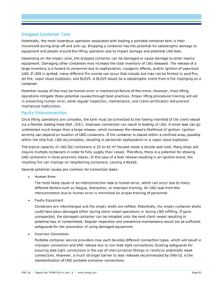 DNV GL – Report No. PP087423-4, Rev. 3 – www.dnvgl.com Page 63 
Dropped Container Tank 
Potentially, the most hazardous operation associated with loading a portable container tank is their movement during drop-off and pick-up. Dropping a container has the potential for catastrophic damage to equipment and people around the lifting operation due to impact damage and potential LNG leak. 
Depending on the impact zone, the dropped container can be damaged or cause damage to other nearby equipment. Damaging other containers may increase the total inventory of LNG released. The release of a large inventory is a hazard to personnel due to asphyxiation, cryogenic effects, and/or ignition of vaporized LNG. If LNG is ignited, many different fire events can occur that include but may not be limited to pool fire, jet fire, vapor cloud explosion, and BLEVE. A BLEVE would be a catastrophic event from a fire impinging on a container. 
Potential causes of this may be human error or mechanical failure of the crane. However, most lifting operations mitigate these potential causes through best practices. Proper lifting procedural training will aid in preventing human error, while regular inspection, maintenance, and crane certification will prevent mechanical malfunction. 
Faulty Interconnection 
Once lifting operations are complete, the tank must be connected to the fueling manifold of the client vessel via a flexible loading hose (Ref. /53/). Improper connection can result in leaking of LNG. A small leak can go undetected much longer than a large release, which increases the release’s likelihood of ignition. Ignition severity can depend on location of LNG containers. If the container is placed within a confined area, possibly within the ship hull, LNG accumulates, resulting in personnel asphyxiation or a vapor cloud explosion. 
The typical capacity of LNG ISO containers is 20 to 40 m3 housed inside a double wall tank. Many ships will require multiple containers in order to fully supply their vessel. Therefore, there is a potential for stowing LNG containers in close proximity stacks. In the case of a leak release resulting in an ignition event, the resulting fire can impinge on neighboring containers, causing a BLEVE. 
Several potential causes are common for connection leaks: 
 Human Error 
The most likely cause of an interconnection leak is human error, which can occur due to many different factors such as fatigue, distraction, or improper training. An LNG leak from the interconnection due to human error is minimized by proper training of personnel. 
 Faulty Equipment 
Containers are interchanged and the empty shells are refilled. Potentially, the empty container shells could have been damaged either during client vessel operations or during LNG refilling. If gone uninspected, the damaged container can be reloaded onto the next client vessel resulting in potential loss of containment. Regular inspection and preventive maintenance would act as sufficient safeguards for the prevention of using damaged equipment. 
 Incorrect Connection 
Portable container service providers may each develop different connection types, which will result in improper connection and LNG release due to non-leak tight connections. Existing safeguards for ensuring leak tight connections is the use of interconnector fittings to reinforce potentially weak connections. However, a much stronger barrier to leak releases recommended by DNV GL is the standardization of LNG portable container connections.  