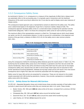 DNV GL – Report No. PP087423-4, Rev. 3 – www.dnvgl.com Page 64 
3.3.2 Consequence Safety Zones 
As mentioned in Section 3.1.4, consequence is a measure of the magnitude of effect that a release event can potentially inflict on the surrounding area. It is typically used in conjunction with the likelihood (frequency) of the event occurring to determine risk. It can also be used to display worst-case instances of release events. 
The consequence-based approach uses a representative scenario to determine the safety zone. The safety zone is determined based on the dispersion of gas from a maximum realistic release of LNG. The consequence approach develops safety zones on a conservative basis considering the operation and the implemented safeguards. Table 3-10 shows the consequence safety zones for each bunkering concept. 
The maximum effect of the representative scenario is a flash fire. The largest area at which cloud release can ignite is at the LFL concentration distance. In order to account for uncertainties in the dispersion and mixture of the gas cloud, a distance of effect of 0.5 LFL for the safety zone is also common practice (Ref. /39/). 
Table 3-10: Consequence Safety Zone Distances Bunkering Concept Representative Scenario Distance to LFL Safety Zone Radius Distance to 0.5 LFL Safety Zone Radius 
Truck-to-Ship (TTS) 
Hose rupture during bunkering to OSV 
78 m 
167 m 
Ship-to-Ship (STS) 
Hose rupture during bunkering to Container Ship 
335 m 
635 m 
Shore-to-Ship (PTS) 
Hose rupture during bunkering to Container Ship 
335 m 
635 m 
Using the consequence method for developing safety distances gives the results shown in Table 3-10; TTS bunkering has the smallest safety zones due to the limitation in operations (low flow rate and small LNG volume transferred). Ship-to-ship (STS) and Shore-to-ship (PTS) both have the same size for the largest consequence safety zone, because they are able to service large vessel types and are assumed to have similar operational functions/capabilities. Releases during large vessel service will result in the most severe consequence due to higher flow rates and inventories associated with the loading operation. 
Safety zones for large LNG carriers are presented for comparison. These are not relevant to the smaller vessels associated with LNG bunkering operations; however, they provide a perspective on established safety zones within the industry. 
3.3.2.1 Safety Zones for Moored LNG Carriers 
33 CFR 165 —Regulated Navigation Areas and Limited Access Areas provides examples of fixed safety zones currently in place around LNG carriers while they are moored pier side in U.S. ports. These include: 
 Boston Harbor, MA: 400-yard (366 m) radius while at the dock, increased from a previous 150 feet requirement) 
 Chesapeake Bay, MD: 500-yard (457 m) radius around the berthed vessel 
 Savannah River, GA: 70-yard (64 m) radius around the vessel while transferring cargo 
 Lake Charles, LA: 50 feet (15 m) beyond the carrier  