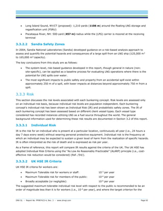 DNV GL – Report No. PP087423-4, Rev. 3 – www.dnvgl.com Page 65 
 Long Island Sound, NY/CT (proposed): 1,210 yards (1106 m) around the floating LNG storage and regasification unit (FSRU) 
 Piscataqua River, NH: 500-yard (457 m) radius while the (LPG) carrier is moored at the receiving terminal 
3.3.2.2 Sandia Safety Zones 
In 2004, Sandia National Laboratories (Sandia) developed guidance on a risk-based analysis approach to assess and quantify the potential hazards and consequences of a large spill from an LNG ship (125,000 m3 to 165,000 m3 capacity). 
The key conclusions from this study are as follows: 
 The system-level, risk-based guidance developed in this report, though general in nature (non- site-specific), can be applied as a baseline process for evaluating LNG operations where there is the potential for LNG spills over water. 
 The most significant impacts to public safety and property from an accidental spill exist within approximately 250 m of a spill, with lower impacts at distances beyond approximately 750 m from a spill. 
3.3.3 Risk 
This section discusses the risk levels associated with each bunkering concept. Risk levels are assessed only on an individual risk basis, because individual risk levels are population independent. Each bunkering concept's individual risk has been shown as Individual Risk (IR) and probabilistic safety zones. The IR of each bunkering concept has been assessed based on different client vessel types. Each vessel type considered has recorded instances utilizing LNG as a fuel source throughout the world. The general background information used for determining these risk results are documented in Section 3.2 of this report. 
3.3.3.1 Individual Risk 
IR is the risk for an individual who is present at a particular location, continuously all year (i.e., 24 hours a day 7 days every week) without wearing personal protective equipment. Individual risk is the frequency at which an individual may be expected to sustain a given level of harm from the realization of specific hazards. IR is often interpreted as the risk of death and is expressed as risk per year. 
As a frame of reference, this report will compare IR results against the criteria of the UK. The UK HSE has adopted Individual Risk Criteria using the “As Low As Reasonably Practicable” (ALARP) principle (i.e., cost- effective risk reduction would be considered) (Ref. /54/). 
3.3.3.2 UK HSE IR Criteria 
UK HSE IR criteria for workers are: 
 Maximum Tolerable risk for workers or staff: 10-3 per year 
 Maximum Tolerable risk for members of the public: 10-4 per year 
 Broadly acceptable (or negligible): 10-6 per year 
The suggested maximum tolerable individual risk level with respect to the public is recommended to be an order of magnitude less than it is for workers (i.e., 10-4 per year), and where the target criterion for the  