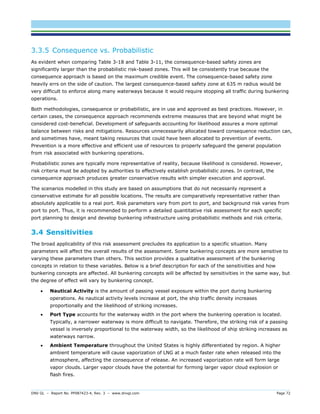 DNV GL – Report No. PP087423-4, Rev. 3 – www.dnvgl.com Page 72 
3.3.5 Consequence vs. Probabilistic 
As evident when comparing Table 3-18 and Table 3-11, the consequence-based safety zones are significantly larger than the probabilistic risk-based zones. This will be consistently true because the consequence approach is based on the maximum credible event. The consequence-based safety zone heavily errs on the side of caution. The largest consequence-based safety zone at 635 m radius would be very difficult to enforce along many waterways because it would require stopping all traffic during bunkering operations. 
Both methodologies, consequence or probabilistic, are in use and approved as best practices. However, in certain cases, the consequence approach recommends extreme measures that are beyond what might be considered cost-beneficial. Development of safeguards accounting for likelihood assures a more optimal balance between risks and mitigations. Resources unnecessarily allocated toward consequence reduction can, and sometimes have, meant taking resources that could have been allocated to prevention of events. Prevention is a more effective and efficient use of resources to properly safeguard the general population from risk associated with bunkering operations. 
Probabilistic zones are typically more representative of reality, because likelihood is considered. However, risk criteria must be adopted by authorities to effectively establish probabilistic zones. In contrast, the consequence approach produces greater conservative results with simpler execution and approval. 
The scenarios modelled in this study are based on assumptions that do not necessarily represent a conservative estimate for all possible locations. The results are comparatively representative rather than absolutely applicable to a real port. Risk parameters vary from port to port, and background risk varies from port to port. Thus, it is recommended to perform a detailed quantitative risk assessment for each specific port planning to design and develop bunkering infrastructure using probabilistic methods and risk criteria. 
3.4 Sensitivities 
The broad applicability of this risk assessment precludes its application to a specific situation. Many parameters will affect the overall results of the assessment. Some bunkering concepts are more sensitive to varying these parameters than others. This section provides a qualitative assessment of the bunkering concepts in relation to these variables. Below is a brief description for each of the sensitivities and how bunkering concepts are affected. All bunkering concepts will be affected by sensitivities in the same way, but the degree of effect will vary by bunkering concept. 
 Nautical Activity is the amount of passing vessel exposure within the port during bunkering operations. As nautical activity levels increase at port, the ship traffic density increases proportionally and the likelihood of striking increases. 
 Port Type accounts for the waterway width in the port where the bunkering operation is located. Typically, a narrower waterway is more difficult to navigate. Therefore, the striking risk of a passing vessel is inversely proportional to the waterway width, so the likelihood of ship striking increases as waterways narrow. 
 Ambient Temperature throughout the United States is highly differentiated by region. A higher ambient temperature will cause vaporization of LNG at a much faster rate when released into the atmosphere, affecting the consequence of release. An increased vaporization rate will form large vapor clouds. Larger vapor clouds have the potential for forming larger vapor cloud explosion or flash fires.  
