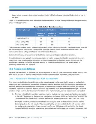 DNV GL – Report No. PP087423-4, Rev. 3 – www.dnvgl.com Page 76 
based safety zones are determined based on the UK HSE’s Intolerable Individual Risk criteria of 1 x 10-4 per year. 
Table 3-20 shows the safety zone dimension determined based on both consequence based and probabilistic (risk) based approaches. 
Table 3-20: Safety Zone Comparison Bunkering Concept Consequence Safety Zone Probabilistic Safety Zone Distance to LFL (m) Distance to 0.5 LFL (m) Distance to 10-4 /yr. contour 
Truck to Ship (TTS) 
78 
167 
46 
Shore to Ship (PTS) 
335 
635 
57 
Ship to Ship (STS) 
335 
635 
70 
The consequence-based safety zones are significantly larger than the probabilistic risk-based zones. This will be consistently true because the consequence approach is based on the maximum credible event. The consequence based safety zone heavily errs on the side of caution. 
Both methodologies, consequence or probabilistic, are in use and approved as best practices. 
Probabilistic zones are typically more representative of reality because likelihood is considered. However, risk criteria must be adopted by authorities to effectively establish probabilistic zones. In contrast, the consequence approach produces a greater amount of conservative results with the added benefit of simplicity in execution and approval. 
3.6 Recommendations 
Because the use of LNG as a marine fuel is just beginning in the U.S., risk assessment is a best practice tool that should be used to identify safety critical barriers such as location, equipment, and procedures. 
3.6.1 Adoption of Probabilistic Risk Assessment 
It is recommended to develop and implement a regulatory approval process that is based on probabilistic risk criteria and that requires probabilistic QRA as the basis of approval of all LNG bunkering operations and facilities. Although all facilities would be required to demonstrate that they meet risk criteria, pre-defined “standard practices” in locations meeting specified requirements could demonstrate this through a checklist or other simple analysis. For this recommendation to be implementable, several predecessors are needed: 
1. The risks related to the standard practices must be studied and known, such as has been completed in the OGP “Guidelines for Systems and Installations for Supply of LNG as Fuel to Ships” and DNV GL “Development and Operation of Liquefied Natural Gas Bunkering Facilities” (Ref. /38/, Ref. /39/). 
The highly sensitive parameters identified in this study for each of the bunkering options are the defining inputs to the risk results. If a proposed facility can demonstrate that it will operate within the background assumptions (e.g., manned transfer and ESD equipment) and within the stated ranges of all highly sensitive parameters, a simplified approval process can be used. Unmanned LNG  