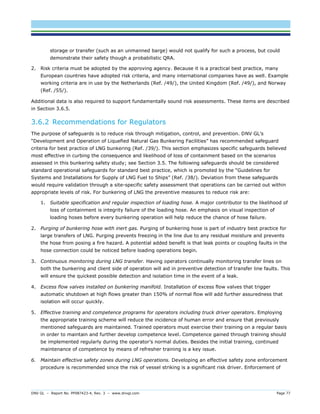 DNV GL – Report No. PP087423-4, Rev. 3 – www.dnvgl.com Page 77 
storage or transfer (such as an unmanned barge) would not qualify for such a process, but could demonstrate their safety though a probabilistic QRA. 
2. Risk criteria must be adopted by the approving agency. Because it is a practical best practice, many European countries have adopted risk criteria, and many international companies have as well. Example working criteria are in use by the Netherlands (Ref. /49/), the United Kingdom (Ref. /49/), and Norway (Ref. /55/). 
Additional data is also required to support fundamentally sound risk assessments. These items are described in Section 3.6.5. 
3.6.2 Recommendations for Regulators 
The purpose of safeguards is to reduce risk through mitigation, control, and prevention. DNV GL’s “Development and Operation of Liquefied Natural Gas Bunkering Facilities” has recommended safeguard criteria for best practice of LNG bunkering (Ref. /39/). This section emphasizes specific safeguards believed most effective in curbing the consequence and likelihood of loss of containment based on the scenarios assessed in this bunkering safety study; see Section 3.5. The following safeguards should be considered standard operational safeguards for standard best practice, which is promoted by the “Guidelines for Systems and Installations for Supply of LNG Fuel to Ships” (Ref. /38/). Deviation from these safeguards would require validation through a site-specific safety assessment that operations can be carried out within appropriate levels of risk. For bunkering of LNG the preventive measures to reduce risk are: 
1. Suitable specification and regular inspection of loading hose. A major contributor to the likelihood of loss of containment is integrity failure of the loading hose. An emphasis on visual inspection of loading hoses before every bunkering operation will help reduce the chance of hose failure. 
2. Purging of bunkering hose with inert gas. Purging of bunkering hose is part of industry best practice for large transfers of LNG. Purging prevents freezing in the line due to any residual moisture and prevents the hose from posing a fire hazard. A potential added benefit is that leak points or coupling faults in the hose connection could be noticed before loading operations begin. 
3. Continuous monitoring during LNG transfer. Having operators continually monitoring transfer lines on both the bunkering and client side of operation will aid in preventive detection of transfer line faults. This will ensure the quickest possible detection and isolation time in the event of a leak. 
4. Excess flow valves installed on bunkering manifold. Installation of excess flow valves that trigger automatic shutdown at high flows greater than 150% of normal flow will add further assuredness that isolation will occur quickly. 
5. Effective training and competence programs for operators including truck driver operators. Employing the appropriate training scheme will reduce the incidence of human error and ensure that previously mentioned safeguards are maintained. Trained operators must exercise their training on a regular basis in order to maintain and further develop competence level. Competence gained through training should be implemented regularly during the operator’s normal duties. Besides the initial training, continued maintenance of competence by means of refresher training is a key issue. 
6. Maintain effective safety zones during LNG operations. Developing an effective safety zone enforcement procedure is recommended since the risk of vessel striking is a significant risk driver. Enforcement of  