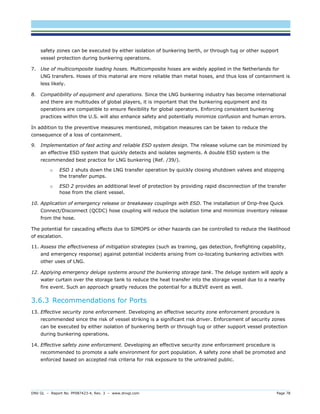 DNV GL – Report No. PP087423-4, Rev. 3 – www.dnvgl.com Page 78 
safety zones can be executed by either isolation of bunkering berth, or through tug or other support vessel protection during bunkering operations. 
7. Use of multicomposite loading hoses. Multicomposite hoses are widely applied in the Netherlands for LNG transfers. Hoses of this material are more reliable than metal hoses, and thus loss of containment is less likely. 
8. Compatibility of equipment and operations. Since the LNG bunkering industry has become international and there are multitudes of global players, it is important that the bunkering equipment and its operations are compatible to ensure flexibility for global operators. Enforcing consistent bunkering practices within the U.S. will also enhance safety and potentially minimize confusion and human errors. 
In addition to the preventive measures mentioned, mitigation measures can be taken to reduce the consequence of a loss of containment. 
9. Implementation of fast acting and reliable ESD system design. The release volume can be minimized by an effective ESD system that quickly detects and isolates segments. A double ESD system is the recommended best practice for LNG bunkering (Ref. /39/). 
o ESD 1 shuts down the LNG transfer operation by quickly closing shutdown valves and stopping the transfer pumps. 
o ESD 2 provides an additional level of protection by providing rapid disconnection of the transfer hose from the client vessel. 
10. Application of emergency release or breakaway couplings with ESD. The installation of Drip-free Quick Connect/Disconnect (QCDC) hose coupling will reduce the isolation time and minimize inventory release from the hose. 
The potential for cascading effects due to SIMOPS or other hazards can be controlled to reduce the likelihood of escalation. 
11. Assess the effectiveness of mitigation strategies (such as training, gas detection, firefighting capability, and emergency response) against potential incidents arising from co-locating bunkering activities with other uses of LNG. 
12. Applying emergency deluge systems around the bunkering storage tank. The deluge system will apply a water curtain over the storage tank to reduce the heat transfer into the storage vessel due to a nearby fire event. Such an approach greatly reduces the potential for a BLEVE event as well. 
3.6.3 Recommendations for Ports 
13. Effective security zone enforcement. Developing an effective security zone enforcement procedure is recommended since the risk of vessel striking is a significant risk driver. Enforcement of security zones can be executed by either isolation of bunkering berth or through tug or other support vessel protection during bunkering operations. 
14. Effective safety zone enforcement. Developing an effective security zone enforcement procedure is recommended to promote a safe environment for port population. A safety zone shall be promoted and enforced based on accepted risk criteria for risk exposure to the untrained public.  