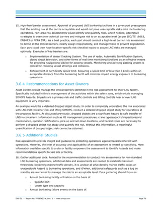 DNV GL – Report No. PP087423-4, Rev. 3 – www.dnvgl.com Page 79 
15. High-level barrier assessment. Approval of proposed LNG bunkering facilities in a given port presupposes that the existing risk at the port is acceptable and would not pose unacceptable risks onto the bunkering operations. Port-area risk assessments would identify and quantify risks, and if needed, alternative strategies to overcome technical barriers and mitigate risk to an acceptable level (as per ISO/TS 18683, EN1473 or NFPA 59A). As a best practice, each port should conduct a high-level barrier risk assessment to define all the critical barriers, clearly assign responsibility, and manage these to prevent degradation. Each port could then have location-specific risk checklist inputs to assure LNG risks are managed optimally. Examples of key barriers are: 
o Implementation of Vessel Tracking System. The use of radar, Automatic Identification System, closed circuit television, and other forms of real time monitoring functions as an effective means for providing navigational advice for passing vessels. Monitoring and advising passing vessels is critical for reducing vessel strikings and collisions. 
o Enforcement of port facility speed limit. Requiring a speed limit of less than 6 knots within an acceptable distance from the bunkering berth will minimize impact energy exposure to bunkering operations. 
3.6.4 Recommendations for Asset Owners 
Asset owners should manage the critical barriers identified in the risk assessment for their LNG facility. Specifically included in this is management of the activities within the safety zone, which entails managing SIMOPS hazards. Impacts are a primary risk and traffic controls and lifting controls near or over LNG equipment is very important. 
An example would be a detailed dropped object study. In order to completely understand the risk associated with LNG ISO container risk and lifting SIMOPS, conduct a detailed dropped object study for operations at the proposed facility. As discussed previously, dropped objects are a significant hazard to safe transfer of LNG in containers. Information such as lift management procedures, crane type/capacity/inspections/and maintenance, operator certifications, pick-up and set-down locations, and hazard zones are necessary to perform a dropped object risk study and quantify the risk. Without this information, a meaningful quantification of dropped object risk cannot be obtained. 
3.6.5 Additional Studies 
Risk assessments provide insight and guidance to protecting operations against hazards inherent with operations. However, the level of accuracy and applicability of an assessment is limited by specificity. More information available specific to a site or facility empowers the assessment to identify hazards and make recommendations specific to said site or facility. 
16. Gather additional data. Related to the recommendation to conduct risk assessments for non-standard LNG bunkering operations, additional data and assessments are needed to establish maximum thresholds concerning marine traffic density. It is unclear at what density marine traffic poses an unacceptable hazard to bunkering operations, and if/when, additional safeguards such as a tug on standby are warranted to manage the risk to an acceptable level. Data gathering should focus on: 
o Annual bunkering facility utilization on the basis of: 
- Specific port 
- Vessel type and capacity 
o Annual bunkering failure events on the basis of:  