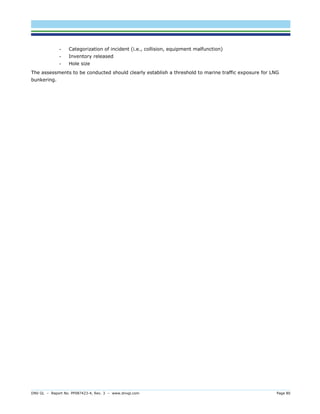 DNV GL – Report No. PP087423-4, Rev. 3 – www.dnvgl.com Page 80 
- Categorization of incident (i.e., collision, equipment malfunction) 
- Inventory released 
- Hole size 
The assessments to be conducted should clearly establish a threshold to marine traffic exposure for LNG bunkering.  
