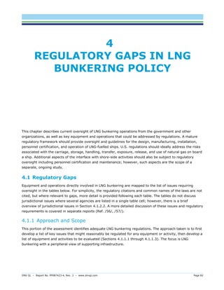 DNV GL – Report No. PP087423-4, Rev. 3 – www.dnvgl.com Page 82 
4 REGULATORY GAPS IN LNG BUNKERING POLICY 
This chapter describes current oversight of LNG bunkering operations from the government and other organizations, as well as key equipment and operations that could be addressed by regulations. A mature regulatory framework should provide oversight and guidelines for the design, manufacturing, installation, personnel certification, and operation of LNG-fuelled ships. U.S. regulations should ideally address the risks associated with the carriage, storage, handling, transfer, exposure, release, and use of natural gas on board a ship. Additional aspects of the interface with shore-side activities should also be subject to regulatory oversight including personnel certification and maintenance; however, such aspects are the scope of a separate, ongoing study. 
4.1 Regulatory Gaps 
Equipment and operations directly involved in LNG bunkering are mapped to the list of issues requiring oversight in the tables below. For simplicity, the regulatory citations and common names of the laws are not cited, but where relevant to gaps, more detail is provided following each table. The tables do not discuss jurisdictional issues where several agencies are listed in a single table cell; however, there is a brief overview of jurisdictional issues in Section 4.1.2.2. A more detailed discussion of these issues and regulatory requirements is covered in separate reports (Ref. /56/, /57/). 
4.1.1 Approach and Scope 
This portion of the assessment identifies adequate LNG bunkering regulations. The approach taken is to first develop a list of key issues that might reasonably be regulated for any equipment or activity, then develop a list of equipment and activities to be evaluated (Sections 4.1.1.1 through 4.1.1.3). The focus is LNG bunkering with a peripheral view of supporting infrastructure.  