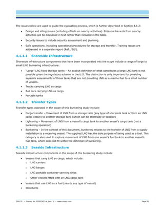 DNV GL – Report No. PP087423-4, Rev. 3 – www.dnvgl.com Page 83 
The issues below are used to guide the evaluation process, which is further described in Section 4.1.2: 
• Design and siting issues (including effects on nearby activities). Potential hazards from nearby activities will be discussed in text rather than included in the table. 
• Security issues to include security assessment and planning. 
• Safe operations, including operational procedures for storage and transfer. Training issues are addressed in a separate report (Ref. /58/). 
4.1.1.1 Shoreside Infrastructure 
Shoreside infrastructure components that have been incorporated into the scope include a range of large to small LNG bunkering infrastructure: 
 “Large” LNG fixed storage tanks – An explicit definition of what constitutes a large LNG tank is not possible given the regulatory scheme in the U.S. The distinction is only important for providing separate assessments of those tanks that are not providing LNG as a marine fuel to a small number of vessels. 
 Trucks carrying LNG as cargo 
 Rail cars carrying LNG as cargo 
 Portable tanks 
4.1.1.2 Transfer Types 
Transfer types assessed in the scope of this bunkering study include: 
 Cargo transfer – Movement of LNG from a storage tank (any type of shoreside tank or from an LNG cargo vessel) to another storage tank (which can be shoreside or seaside) 
 Lightering – Movement of LNG from a vessel’s cargo tank to another vessel’s cargo tank (not a bunkering operation) 
 Bunkering – In the context of this document, bunkering relates to the transfer of LNG from a supply installation to a receiving vessel. The supplied LNG has the sole purpose of being used as a fuel. This category is also used to capture movement of LNG from one vessel’s fuel tank to another vessel’s fuel tank, which does not fit within the definition of bunkering. 
4.1.1.3 Seaside Infrastructure 
Seaside infrastructure components in the scope of this bunkering study include: 
 Vessels that carry LNG as cargo, which include: 
o LNG carriers 
o LNG barges 
o LNG portable container-carrying ships 
o Other vessels fitted with an LNG cargo tank 
 Vessels that use LNG as a fuel (nearly any type of vessel) 
 Structures  