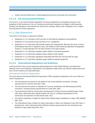 DNV GL – Report No. PP087423-4, Rev. 3 – www.dnvgl.com Page 84 
 Vessel mooring infrastructure, trestle/supporting structures and hoses and connections 
4.1.1.4 U.S. Environmental Policies 
At this time, no new environmental regulations are being considered for promulgation because of the possibility of LNG bunkering in the U.S. Existing environmental regulations will apply to LNG bunkering facilities and operations as the demand for LNG as fuel increases. Please refer to Appendix A for a higher- level discussion of these regulations. 
4.1.2 Gap Assessment 
This portion of the study is organized as follows: 
 Subsection 4.1.2.1 provides a brief overview of international regulations and guidelines. 
 Subsection 4.1.2.2 provides a brief overview of U.S. regulations. 
 Subsection 4.1.2.3 discusses LNG transfer quality and measurement. Because this issue is more a technological issue than a regulatory issue, and relates to LNG bunkering regardless of geographic location, it is kept separate from the other portions of the gap analysis. 
 Subsection 4.1.2.4 describes regulatory gaps related to shoreside equipment. 
 Subsection 4.1.2.6 describes regulatory gaps related to LNG transfer. 
 Subsection 4.1.2.5 discusses regulations associated with Rail Cars Carrying LNG as cargo. 
 Subsection 4.1.2.7 describes regulatory gaps related to seaside equipment. 
4.1.2.1 International Regulations and Guidelines 
A brief overview of the current supporting systems/regimes for LNG-fueled shipping is provided here. Although many more standards, organizations, and regulatory bodies exist, key relevant organizations and their current initiatives are described below. 
International Maritime Organization 
The most relevant International Maritime Organization (IMO) regulations applicable to the use of LNG as a fuel for shipping are: 
 The International Convention for the Safety of Life at Sea (SOLAS) convention, including requirements for maritime fuels (Ref. /59/) 
 The International Convention on Standard of Training, Certification and Watchkeeping (STCW) convention, including training requirements for crews (Ref. /60/) 
 The International Code for Construction and Equipment of Ships Carrying Liquefied Gases in Bulk (IGC Code, referenced within SOLAS Chapter VII, Part C), including requirements for the construction and operation of LNG tankers (Ref. /61/) 
 The Interim Guidelines on Safety for Natural Gas-Fuelled Engine Installations in Ships. MSC.285(86) (Ref. /62/) 
 The International Code of Safety for Ships using Gases or Other Low Flashpoint Fuels (IGF Code, in development, will be referenced within SOLAS) including requirements for the construction and operation of gas-fueled ships (Ref. /63/)  