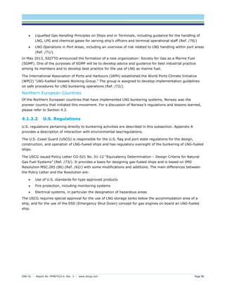 DNV GL – Report No. PP087423-4, Rev. 3 – www.dnvgl.com Page 86 
 Liquefied Gas Handling Principles on Ships and in Terminals, including guidance for the handling of LNG, LPG and chemical gases for serving ship’s officers and terminal operational staff (Ref. /70/) 
 LNG Operations in Port Areas, including an overview of risk related to LNG handling within port areas (Ref. /71/) 
In May 2013, SIGTTO announced the formation of a new organization: Society for Gas as a Marine Fuel (SGMF). One of the purposes of SGMF will be to develop advice and guidance for best industrial practice among its members and to develop best practice for the use of LNG as marine fuel. 
The International Association of Ports and Harbours (IAPH) established the World Ports Climate Initiative (WPCI) “LNG-fuelled Vessels Working Group.” The group is assigned to develop implementation guidelines on safe procedures for LNG bunkering operations (Ref. /72/). 
Northern European Countries 
Of the Northern European countries that have implemented LNG bunkering systems, Norway was the pioneer country that initiated this movement. For a discussion of Norway’s regulations and lessons learned, please refer to Section 4.2. 
4.1.2.2 U.S. Regulations 
U.S. regulations pertaining directly to bunkering activities are described in this subsection. Appendix A provides a description of interaction with environmental law/regulations. 
The U.S. Coast Guard (USCG) is responsible for the U.S. flag and port state regulations for the design, construction, and operation of LNG-fueled ships and has regulatory oversight of the bunkering of LNG-fueled ships. 
The USCG issued Policy Letter CG-521 No. 01-12 “Equivalency Determination – Design Criteria for Natural Gas Fuel Systems” (Ref. /73/). It provides a basis for designing gas-fueled ships and is based on IMO Resolution MSC.285 (86) (Ref. /62/) with some modifications and additions. The main differences between the Policy Letter and the Resolution are: 
 Use of U.S. standards for type approved products 
 Fire protection, including monitoring systems 
 Electrical systems, in particular the designation of hazardous areas 
The USCG requires special approval for the use of LNG storage tanks below the accommodation area of a ship, and for the use of the ESD (Emergency Shut Down) concept for gas engines on board an LNG-fueled ship.  