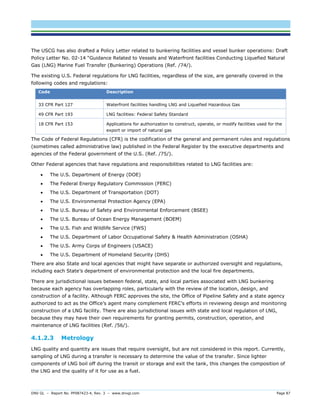 DNV GL – Report No. PP087423-4, Rev. 3 – www.dnvgl.com Page 87 
The USCG has also drafted a Policy Letter related to bunkering facilities and vessel bunker operations: Draft Policy Letter No. 02-14 “Guidance Related to Vessels and Waterfront facilities Conducting Liquefied Natural Gas (LNG) Marine Fuel Transfer (Bunkering) Operations (Ref. /74/). 
The existing U.S. Federal regulations for LNG facilities, regardless of the size, are generally covered in the following codes and regulations: Code Description 
33 CFR Part 127 
Waterfront facilities handling LNG and Liquefied Hazardous Gas 
49 CFR Part 193 
LNG facilities: Federal Safety Standard 
18 CFR Part 153 
Applications for authorization to construct, operate, or modify facilities used for the export or import of natural gas 
The Code of Federal Regulations (CFR) is the codification of the general and permanent rules and regulations (sometimes called administrative law) published in the Federal Register by the executive departments and agencies of the Federal government of the U.S. (Ref. /75/). 
Other Federal agencies that have regulations and responsibilities related to LNG facilities are: 
 The U.S. Department of Energy (DOE) 
 The Federal Energy Regulatory Commission (FERC) 
 The U.S. Department of Transportation (DOT) 
 The U.S. Environmental Protection Agency (EPA) 
 The U.S. Bureau of Safety and Environmental Enforcement (BSEE) 
 The U.S. Bureau of Ocean Energy Management (BOEM) 
 The U.S. Fish and Wildlife Service (FWS) 
 The U.S. Department of Labor Occupational Safety & Health Administration (OSHA) 
 The U.S. Army Corps of Engineers (USACE) 
 The U.S. Department of Homeland Security (DHS) 
There are also State and local agencies that might have separate or authorized oversight and regulations, including each State’s department of environmental protection and the local fire departments. 
There are jurisdictional issues between federal, state, and local parties associated with LNG bunkering because each agency has overlapping roles, particularly with the review of the location, design, and construction of a facility. Although FERC approves the site, the Office of Pipeline Safety and a state agency authorized to act as the Office’s agent many complement FERC’s efforts in reviewing design and monitoring construction of a LNG facility. There are also jurisdictional issues with state and local regulation of LNG, because they may have their own requirements for granting permits, construction, operation, and maintenance of LNG facilities (Ref. /56/). 
4.1.2.3 Metrology 
LNG quality and quantity are issues that require oversight, but are not considered in this report. Currently, sampling of LNG during a transfer is necessary to determine the value of the transfer. Since lighter components of LNG boil off during the transit or storage and exit the tank, this changes the composition of the LNG and the quality of it for use as a fuel.  